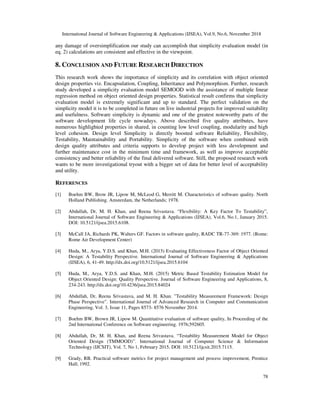 International Journal of Software Engineering & Applications (IJSEA), Vol.9, No.6, November 2018
78
any damage of oversimplification our study can accomplish that simplicity evaluation model (in
eq. 2) calculations are consistent and effective in the viewpoint.
8. CONCLUSION AND FUTURE RESEARCH DIRECTION
This research work shows the importance of simplicity and its correlation with object oriented
design properties viz. Encapsulation, Coupling, Inheritance and Polymorphism. Further, research
study developed a simplicity evaluation model SEMOOD with the assistance of multiple linear
regression method on object oriented design properties. Statistical result confirms that simplicity
evaluation model is extremely significant and up to standard. The perfect validation on the
simplicity model it is to be completed in future on live industrial projects for improved suitability
and usefulness. Software simplicity is dynamic and one of the greatest noteworthy parts of the
software development life cycle nowadays. Above described five quality attributes, have
numerous highlighted properties in shared, in counting low level coupling, modularity and high
level cohesion. Design level Simplicity is directly boosted software Reliability, Flexibility,
Testability, Maintainability and Portability. Simplicity of the software when combined with
design quality attributes and criteria supports to develop project with less development and
further maintenance cost in the minimum time and framework, as well as improve acceptable
consistency and better reliability of the final delivered software. Still, the proposed research work
wants to be more investigational tryout with a bigger set of data for better level of acceptability
and utility.
REFERENCES
[1] Boehm BW, Brow JR, Lipow M, McLeod G, Merritt M. Characteristics of software quality. North
Holland Publishing. Amsterdam, the Netherlands; 1978.
[2] Abdullah, Dr, M. H. Khan, and Reena Srivastava. “Flexibility: A Key Factor To Testability”,
International Journal of Software Engineering & Applications (IJSEA), Vol.6, No.1, January 2015.
DOI: 10.5121/ijsea.2015.6108.
[3] McCall JA, Richards PK, Walters GF. Factors in software quality, RADC TR-77-369: 1977. (Rome:
Rome Air Development Center)
[4] Huda, M., Arya, Y.D.S. and Khan, M.H. (2015) Evaluating Effectiveness Factor of Object Oriented
Design: A Testability Perspective. International Journal of Software Engineering & Applications
(IJSEA), 6, 41-49. http://dx.doi.org/10.5121/ijsea.2015.6104
[5] Huda, M., Arya, Y.D.S. and Khan, M.H. (2015) Metric Based Testability Estimation Model for
Object Oriented Design: Quality Perspective. Journal of Software Engineering and Applications, 8,
234-243. http://dx.doi.org/10.4236/jsea.2015.84024
[6] Abdullah, Dr, Reena Srivastava, and M. H. Khan. "Testability Measurement Framework: Design
Phase Perspective”. International Journal of Advanced Research in Computer and Communication
Engineering, Vol. 3, Issue 11, Pages 8573- 8576 November 2014.
[7] Boehm BW, Brown JR, Lipow M. Quantitative evaluation of software quality, In Proceeding of the
2nd International Conference on Software engineering. 1976;592605.
[8] Abdullah, Dr, M. H. Khan, and Reena Srivastava. “Testability Measurement Model for Object
Oriented Design (TMMOOD)”. International Journal of Computer Science & Information
Technology (IJCSIT), Vol. 7, No 1, February 2015, DOI: 10.5121/ijcsit.2015.7115.
[9] Grady, RB. Practical software metrics for project management and process improvement, Prentice
Hall; 1992.
 