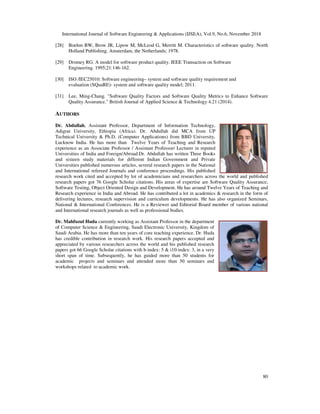 International Journal of Software Engineering & Applications (IJSEA), Vol.9, No.6, November 2018
80
[28] Boehm BW, Brow JR, Lipow M, McLeod G, Merritt M. Characteristics of software quality. North
Holland Publishing. Amsterdam, the Netherlands; 1978.
[29] Dromey RG. A model for software product quality. IEEE Transaction on Software
Engineering. 1995;21:146-162.
[30] ISO /IEC25010: Software engineering– system and software quality requirement and
evaluation (SQuaRE)- system and software quality model; 2011.
[31] Lee, Ming-Chang. "Software Quality Factors and Software Quality Metrics to Enhance Software
Quality Assurance." British Journal of Applied Science & Technology 4.21 (2014).
AUTHORS
Dr. Abdullah, Assistant Professor, Department of Information Technology,
Adigrat University, Ethiopia (Africa). Dr. Abdullah did MCA from UP
Technical University & Ph.D. (Computer Applications) from BBD University,
Lucknow India. He has more than Twelve Years of Teaching and Research
experience as an Associate Professor / Assistant Professor/ Lecturer in reputed
Universities of India and Foreign/Abroad.Dr. Abdullah has written Three Books
and sixteen study materials for different Indian Government and Private
Universities published numerous articles, several research papers in the National
and International refereed Journals and conference proceedings. His published
research work cited and accepted by lot of academicians and researchers across the world and published
research papers got 76 Google Scholar citations. His areas of expertise are Software Quality Assurance,
Software Testing, Object Oriented Design and Development. He has around Twelve Years of Teaching and
Research experience in India and Abroad. He has contributed a lot in academics & research in the form of
delivering lectures, research supervision and curriculum developments. He has also organized Seminars,
National & International Conferences. He is a Reviewer and Editorial Board member of various national
and International research journals as well as professional bodies.
Dr. Mahfuzul Huda currently working as Assistant Professor in the department
of Computer Science & Engineering, Saudi Electronic University, Kingdom of
Saudi Arabia. He has more than ten years of core teaching experience. Dr. Huda
has credible contribution in research work. His research papers accepted and
appreciated by various researchers across the world and his published research
papers got 66 Google Scholar citations with h-index: 5 & i10-index: 3, in a very
short span of time. Subsequently, he has guided more than 50 students for
academic projects and seminars and attended more than 30 seminars and
workshops related to academic work.
 