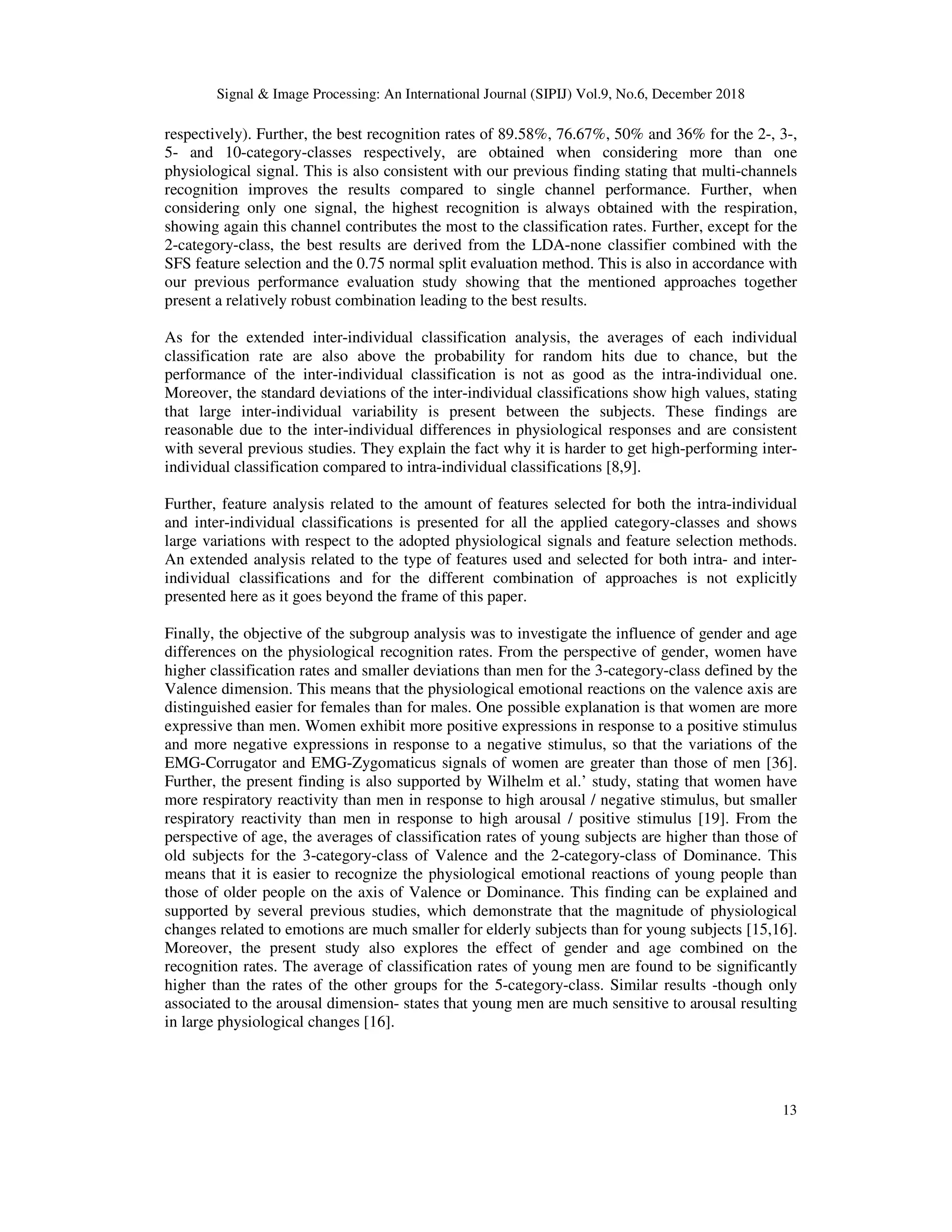 Signal & Image Processing: An International Journal (SIPIJ) Vol.9, No.6, December 2018
13
respectively). Further, the best recognition rates of 89.58%, 76.67%, 50% and 36% for the 2-, 3-,
5- and 10-category-classes respectively, are obtained when considering more than one
physiological signal. This is also consistent with our previous finding stating that multi-channels
recognition improves the results compared to single channel performance. Further, when
considering only one signal, the highest recognition is always obtained with the respiration,
showing again this channel contributes the most to the classification rates. Further, except for the
2-category-class, the best results are derived from the LDA-none classifier combined with the
SFS feature selection and the 0.75 normal split evaluation method. This is also in accordance with
our previous performance evaluation study showing that the mentioned approaches together
present a relatively robust combination leading to the best results.
As for the extended inter-individual classification analysis, the averages of each individual
classification rate are also above the probability for random hits due to chance, but the
performance of the inter-individual classification is not as good as the intra-individual one.
Moreover, the standard deviations of the inter-individual classifications show high values, stating
that large inter-individual variability is present between the subjects. These findings are
reasonable due to the inter-individual differences in physiological responses and are consistent
with several previous studies. They explain the fact why it is harder to get high-performing inter-
individual classification compared to intra-individual classifications [8,9].
Further, feature analysis related to the amount of features selected for both the intra-individual
and inter-individual classifications is presented for all the applied category-classes and shows
large variations with respect to the adopted physiological signals and feature selection methods.
An extended analysis related to the type of features used and selected for both intra- and inter-
individual classifications and for the different combination of approaches is not explicitly
presented here as it goes beyond the frame of this paper.
Finally, the objective of the subgroup analysis was to investigate the influence of gender and age
differences on the physiological recognition rates. From the perspective of gender, women have
higher classification rates and smaller deviations than men for the 3-category-class defined by the
Valence dimension. This means that the physiological emotional reactions on the valence axis are
distinguished easier for females than for males. One possible explanation is that women are more
expressive than men. Women exhibit more positive expressions in response to a positive stimulus
and more negative expressions in response to a negative stimulus, so that the variations of the
EMG-Corrugator and EMG-Zygomaticus signals of women are greater than those of men [36].
Further, the present finding is also supported by Wilhelm et al.’ study, stating that women have
more respiratory reactivity than men in response to high arousal / negative stimulus, but smaller
respiratory reactivity than men in response to high arousal / positive stimulus [19]. From the
perspective of age, the averages of classification rates of young subjects are higher than those of
old subjects for the 3-category-class of Valence and the 2-category-class of Dominance. This
means that it is easier to recognize the physiological emotional reactions of young people than
those of older people on the axis of Valence or Dominance. This finding can be explained and
supported by several previous studies, which demonstrate that the magnitude of physiological
changes related to emotions are much smaller for elderly subjects than for young subjects [15,16].
Moreover, the present study also explores the effect of gender and age combined on the
recognition rates. The average of classification rates of young men are found to be significantly
higher than the rates of the other groups for the 5-category-class. Similar results -though only
associated to the arousal dimension- states that young men are much sensitive to arousal resulting
in large physiological changes [16].
 