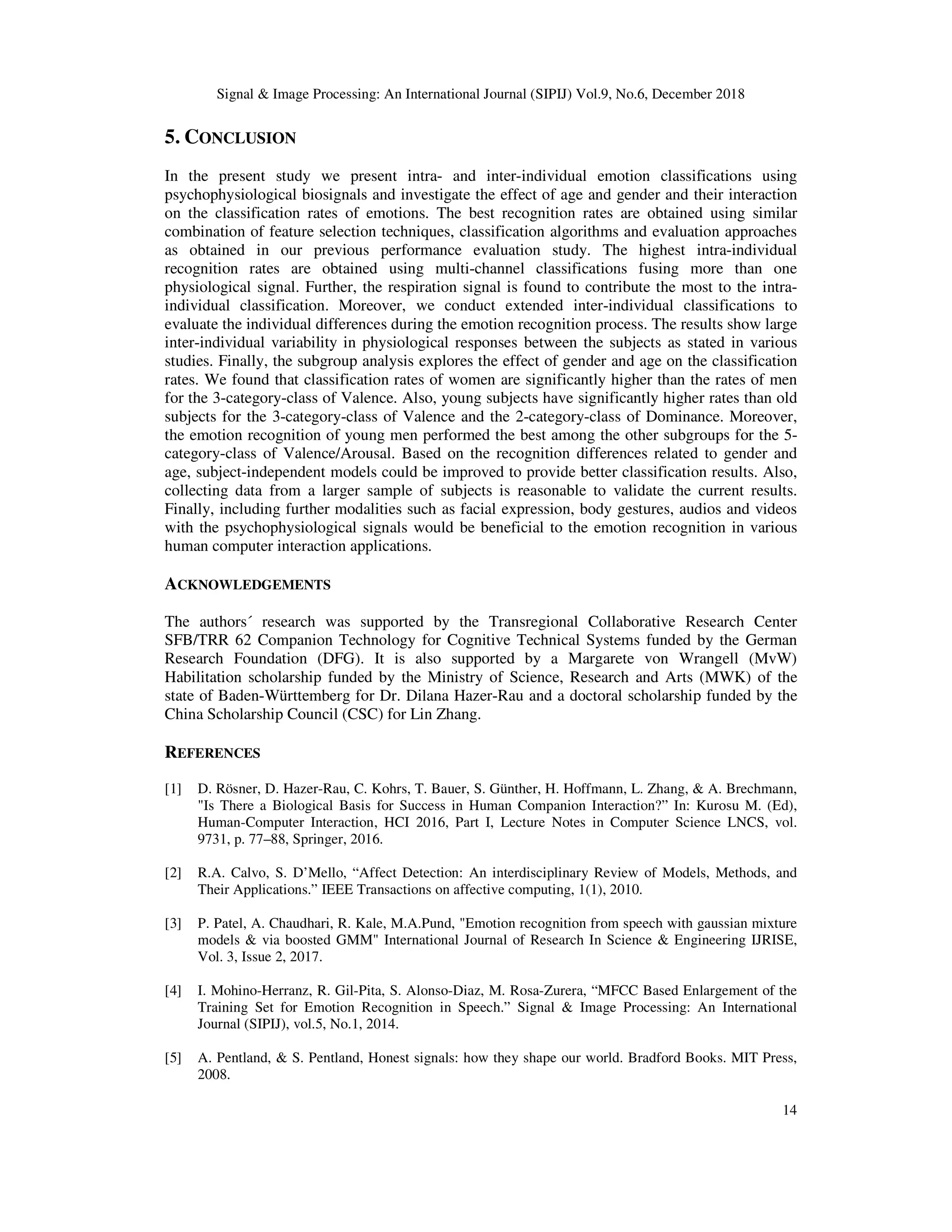 Signal & Image Processing: An International Journal (SIPIJ) Vol.9, No.6, December 2018
14
5. CONCLUSION
In the present study we present intra- and inter-individual emotion classifications using
psychophysiological biosignals and investigate the effect of age and gender and their interaction
on the classification rates of emotions. The best recognition rates are obtained using similar
combination of feature selection techniques, classification algorithms and evaluation approaches
as obtained in our previous performance evaluation study. The highest intra-individual
recognition rates are obtained using multi-channel classifications fusing more than one
physiological signal. Further, the respiration signal is found to contribute the most to the intra-
individual classification. Moreover, we conduct extended inter-individual classifications to
evaluate the individual differences during the emotion recognition process. The results show large
inter-individual variability in physiological responses between the subjects as stated in various
studies. Finally, the subgroup analysis explores the effect of gender and age on the classification
rates. We found that classification rates of women are significantly higher than the rates of men
for the 3-category-class of Valence. Also, young subjects have significantly higher rates than old
subjects for the 3-category-class of Valence and the 2-category-class of Dominance. Moreover,
the emotion recognition of young men performed the best among the other subgroups for the 5-
category-class of Valence/Arousal. Based on the recognition differences related to gender and
age, subject-independent models could be improved to provide better classification results. Also,
collecting data from a larger sample of subjects is reasonable to validate the current results.
Finally, including further modalities such as facial expression, body gestures, audios and videos
with the psychophysiological signals would be beneficial to the emotion recognition in various
human computer interaction applications.
ACKNOWLEDGEMENTS
The authors´ research was supported by the Transregional Collaborative Research Center
SFB/TRR 62 Companion Technology for Cognitive Technical Systems funded by the German
Research Foundation (DFG). It is also supported by a Margarete von Wrangell (MvW)
Habilitation scholarship funded by the Ministry of Science, Research and Arts (MWK) of the
state of Baden-Württemberg for Dr. Dilana Hazer-Rau and a doctoral scholarship funded by the
China Scholarship Council (CSC) for Lin Zhang.
REFERENCES
[1] D. Rösner, D. Hazer-Rau, C. Kohrs, T. Bauer, S. Günther, H. Hoffmann, L. Zhang, & A. Brechmann,
"Is There a Biological Basis for Success in Human Companion Interaction?” In: Kurosu M. (Ed),
Human-Computer Interaction, HCI 2016, Part I, Lecture Notes in Computer Science LNCS, vol.
9731, p. 77–88, Springer, 2016.
[2] R.A. Calvo, S. D’Mello, “Affect Detection: An interdisciplinary Review of Models, Methods, and
Their Applications.” IEEE Transactions on affective computing, 1(1), 2010.
[3] P. Patel, A. Chaudhari, R. Kale, M.A.Pund, "Emotion recognition from speech with gaussian mixture
models & via boosted GMM" International Journal of Research In Science & Engineering IJRISE,
Vol. 3, Issue 2, 2017.
[4] I. Mohino-Herranz, R. Gil-Pita, S. Alonso-Diaz, M. Rosa-Zurera, “MFCC Based Enlargement of the
Training Set for Emotion Recognition in Speech.” Signal & Image Processing: An International
Journal (SIPIJ), vol.5, No.1, 2014.
[5] A. Pentland, & S. Pentland, Honest signals: how they shape our world. Bradford Books. MIT Press,
2008.
 