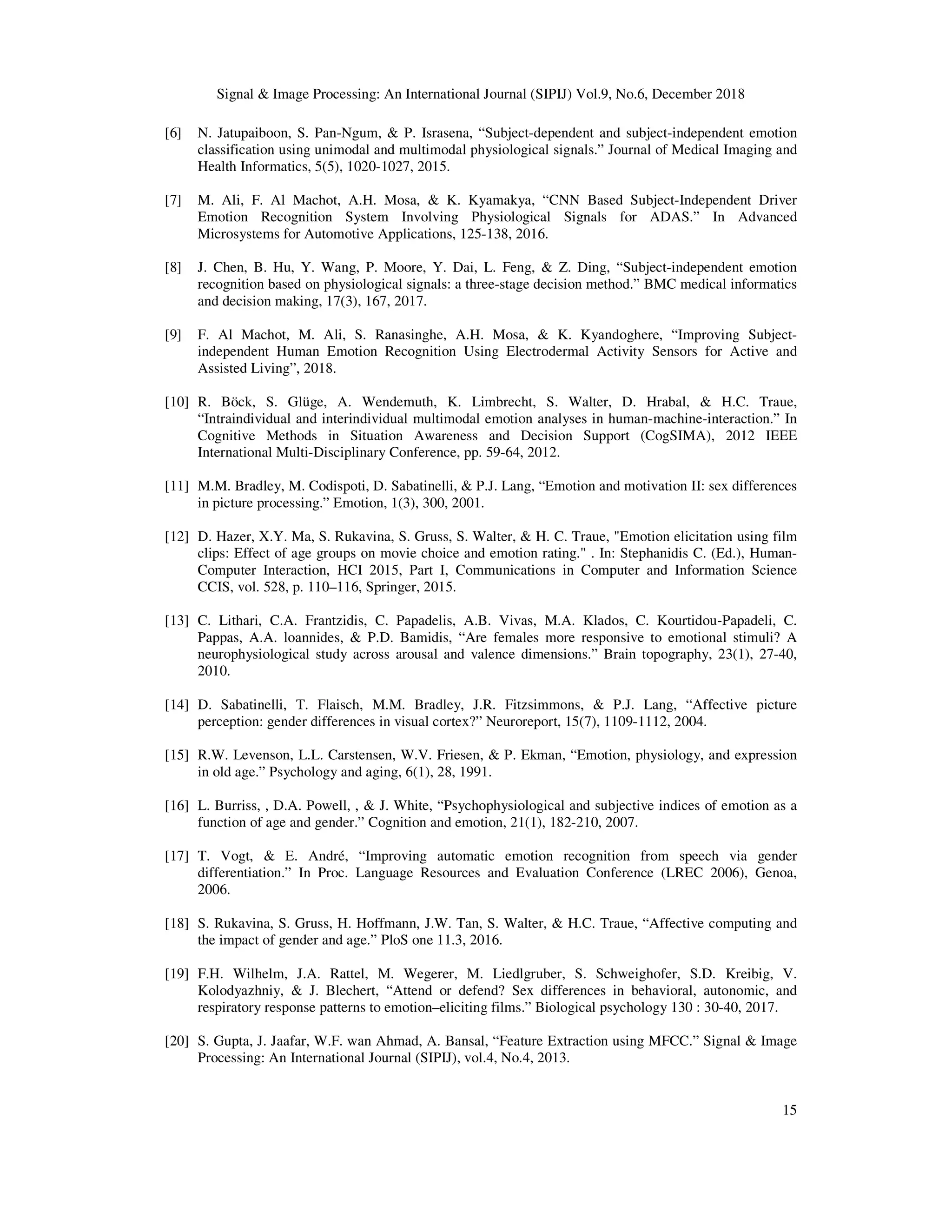 Signal & Image Processing: An International Journal (SIPIJ) Vol.9, No.6, December 2018
15
[6] N. Jatupaiboon, S. Pan-Ngum, & P. Israsena, “Subject-dependent and subject-independent emotion
classification using unimodal and multimodal physiological signals.” Journal of Medical Imaging and
Health Informatics, 5(5), 1020-1027, 2015.
[7] M. Ali, F. Al Machot, A.H. Mosa, & K. Kyamakya, “CNN Based Subject-Independent Driver
Emotion Recognition System Involving Physiological Signals for ADAS.” In Advanced
Microsystems for Automotive Applications, 125-138, 2016.
[8] J. Chen, B. Hu, Y. Wang, P. Moore, Y. Dai, L. Feng, & Z. Ding, “Subject-independent emotion
recognition based on physiological signals: a three-stage decision method.” BMC medical informatics
and decision making, 17(3), 167, 2017.
[9] F. Al Machot, M. Ali, S. Ranasinghe, A.H. Mosa, & K. Kyandoghere, “Improving Subject-
independent Human Emotion Recognition Using Electrodermal Activity Sensors for Active and
Assisted Living”, 2018.
[10] R. Böck, S. Glüge, A. Wendemuth, K. Limbrecht, S. Walter, D. Hrabal, & H.C. Traue,
“Intraindividual and interindividual multimodal emotion analyses in human-machine-interaction.” In
Cognitive Methods in Situation Awareness and Decision Support (CogSIMA), 2012 IEEE
International Multi-Disciplinary Conference, pp. 59-64, 2012.
[11] M.M. Bradley, M. Codispoti, D. Sabatinelli, & P.J. Lang, “Emotion and motivation II: sex differences
in picture processing.” Emotion, 1(3), 300, 2001.
[12] D. Hazer, X.Y. Ma, S. Rukavina, S. Gruss, S. Walter, & H. C. Traue, "Emotion elicitation using film
clips: Effect of age groups on movie choice and emotion rating." . In: Stephanidis C. (Ed.), Human-
Computer Interaction, HCI 2015, Part I, Communications in Computer and Information Science
CCIS, vol. 528, p. 110–116, Springer, 2015.
[13] C. Lithari, C.A. Frantzidis, C. Papadelis, A.B. Vivas, M.A. Klados, C. Kourtidou-Papadeli, C.
Pappas, A.A. loannides, & P.D. Bamidis, “Are females more responsive to emotional stimuli? A
neurophysiological study across arousal and valence dimensions.” Brain topography, 23(1), 27-40,
2010.
[14] D. Sabatinelli, T. Flaisch, M.M. Bradley, J.R. Fitzsimmons, & P.J. Lang, “Affective picture
perception: gender differences in visual cortex?” Neuroreport, 15(7), 1109-1112, 2004.
[15] R.W. Levenson, L.L. Carstensen, W.V. Friesen, & P. Ekman, “Emotion, physiology, and expression
in old age.” Psychology and aging, 6(1), 28, 1991.
[16] L. Burriss, , D.A. Powell, , & J. White, “Psychophysiological and subjective indices of emotion as a
function of age and gender.” Cognition and emotion, 21(1), 182-210, 2007.
[17] T. Vogt, & E. André, “Improving automatic emotion recognition from speech via gender
differentiation.” In Proc. Language Resources and Evaluation Conference (LREC 2006), Genoa,
2006.
[18] S. Rukavina, S. Gruss, H. Hoffmann, J.W. Tan, S. Walter, & H.C. Traue, “Affective computing and
the impact of gender and age.” PloS one 11.3, 2016.
[19] F.H. Wilhelm, J.A. Rattel, M. Wegerer, M. Liedlgruber, S. Schweighofer, S.D. Kreibig, V.
Kolodyazhniy, & J. Blechert, “Attend or defend? Sex differences in behavioral, autonomic, and
respiratory response patterns to emotion–eliciting films.” Biological psychology 130 : 30-40, 2017.
[20] S. Gupta, J. Jaafar, W.F. wan Ahmad, A. Bansal, “Feature Extraction using MFCC.” Signal & Image
Processing: An International Journal (SIPIJ), vol.4, No.4, 2013.
 