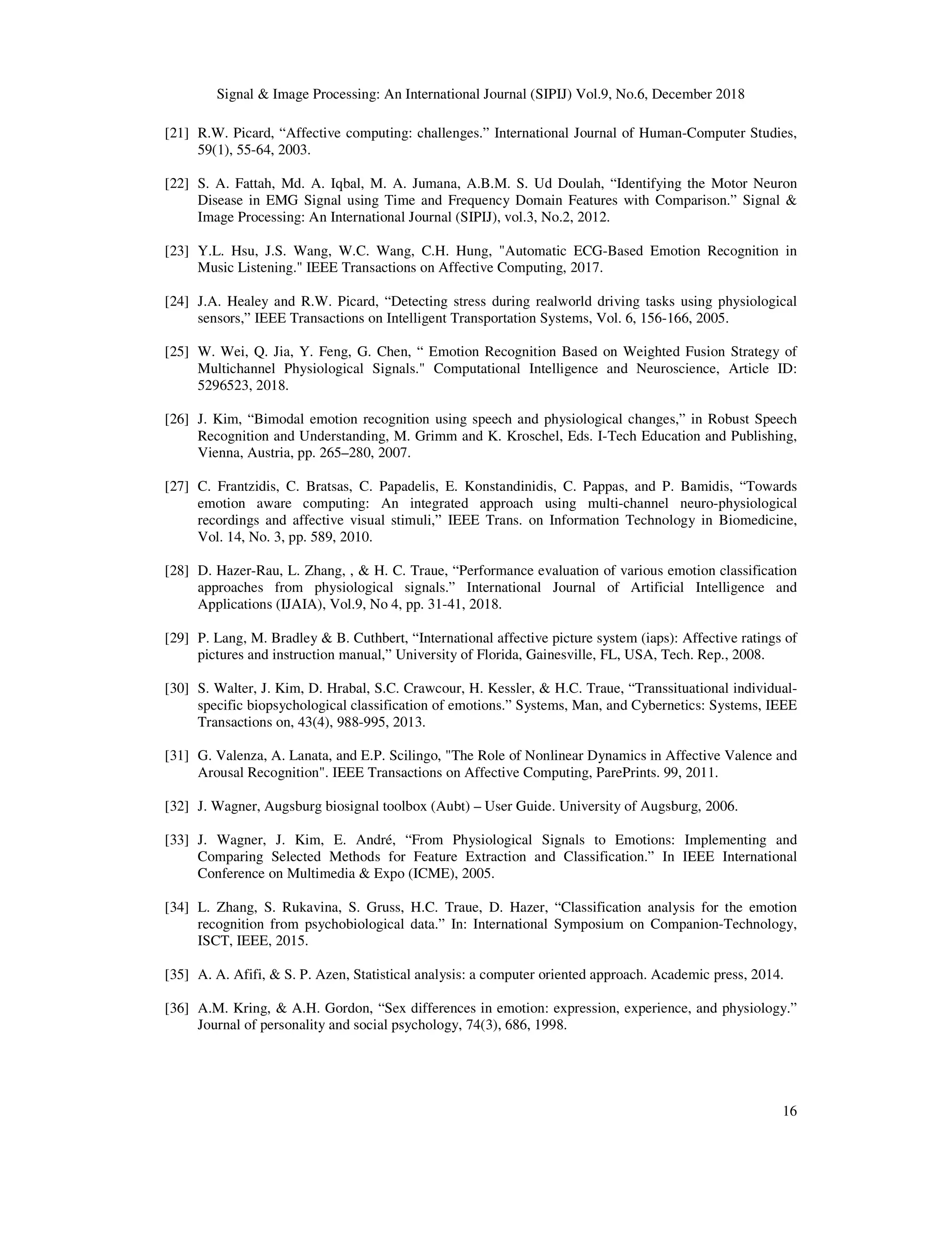 Signal & Image Processing: An International Journal (SIPIJ) Vol.9, No.6, December 2018
16
[21] R.W. Picard, “Affective computing: challenges.” International Journal of Human-Computer Studies,
59(1), 55-64, 2003.
[22] S. A. Fattah, Md. A. Iqbal, M. A. Jumana, A.B.M. S. Ud Doulah, “Identifying the Motor Neuron
Disease in EMG Signal using Time and Frequency Domain Features with Comparison.” Signal &
Image Processing: An International Journal (SIPIJ), vol.3, No.2, 2012.
[23] Y.L. Hsu, J.S. Wang, W.C. Wang, C.H. Hung, "Automatic ECG-Based Emotion Recognition in
Music Listening." IEEE Transactions on Affective Computing, 2017.
[24] J.A. Healey and R.W. Picard, “Detecting stress during realworld driving tasks using physiological
sensors,” IEEE Transactions on Intelligent Transportation Systems, Vol. 6, 156-166, 2005.
[25] W. Wei, Q. Jia, Y. Feng, G. Chen, “ Emotion Recognition Based on Weighted Fusion Strategy of
Multichannel Physiological Signals." Computational Intelligence and Neuroscience, Article ID:
5296523, 2018.
[26] J. Kim, “Bimodal emotion recognition using speech and physiological changes,” in Robust Speech
Recognition and Understanding, M. Grimm and K. Kroschel, Eds. I-Tech Education and Publishing,
Vienna, Austria, pp. 265–280, 2007.
[27] C. Frantzidis, C. Bratsas, C. Papadelis, E. Konstandinidis, C. Pappas, and P. Bamidis, “Towards
emotion aware computing: An integrated approach using multi-channel neuro-physiological
recordings and affective visual stimuli,” IEEE Trans. on Information Technology in Biomedicine,
Vol. 14, No. 3, pp. 589, 2010.
[28] D. Hazer-Rau, L. Zhang, , & H. C. Traue, “Performance evaluation of various emotion classification
approaches from physiological signals.” International Journal of Artificial Intelligence and
Applications (IJAIA), Vol.9, No 4, pp. 31-41, 2018.
[29] P. Lang, M. Bradley & B. Cuthbert, “International affective picture system (iaps): Affective ratings of
pictures and instruction manual,” University of Florida, Gainesville, FL, USA, Tech. Rep., 2008.
[30] S. Walter, J. Kim, D. Hrabal, S.C. Crawcour, H. Kessler, & H.C. Traue, “Transsituational individual-
specific biopsychological classification of emotions.” Systems, Man, and Cybernetics: Systems, IEEE
Transactions on, 43(4), 988-995, 2013.
[31] G. Valenza, A. Lanata, and E.P. Scilingo, "The Role of Nonlinear Dynamics in Affective Valence and
Arousal Recognition". IEEE Transactions on Affective Computing, ParePrints. 99, 2011.
[32] J. Wagner, Augsburg biosignal toolbox (Aubt) – User Guide. University of Augsburg, 2006.
[33] J. Wagner, J. Kim, E. André, “From Physiological Signals to Emotions: Implementing and
Comparing Selected Methods for Feature Extraction and Classification.” In IEEE International
Conference on Multimedia & Expo (ICME), 2005.
[34] L. Zhang, S. Rukavina, S. Gruss, H.C. Traue, D. Hazer, “Classification analysis for the emotion
recognition from psychobiological data.” In: International Symposium on Companion-Technology,
ISCT, IEEE, 2015.
[35] A. A. Afifi, & S. P. Azen, Statistical analysis: a computer oriented approach. Academic press, 2014.
[36] A.M. Kring, & A.H. Gordon, “Sex differences in emotion: expression, experience, and physiology.”
Journal of personality and social psychology, 74(3), 686, 1998.
 