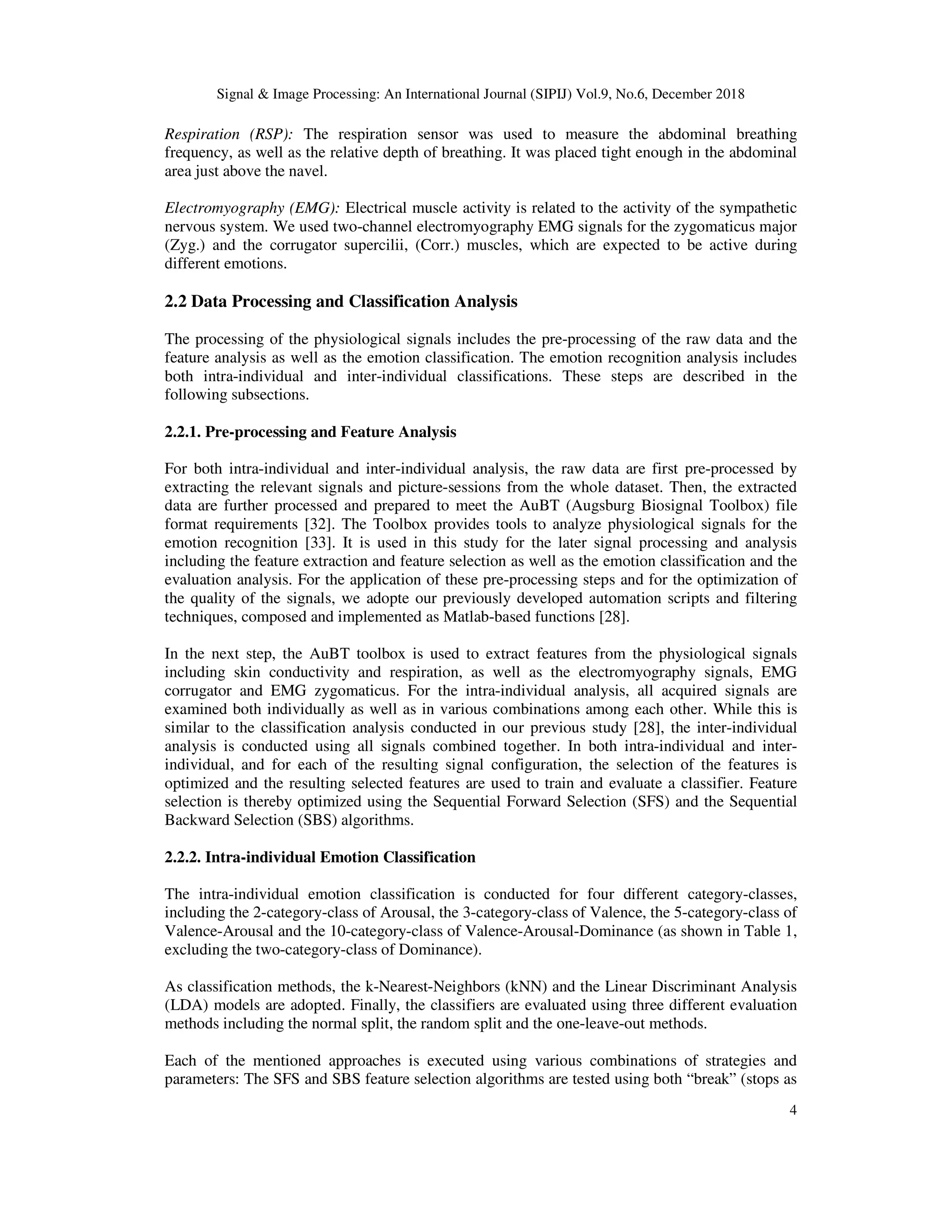 Signal & Image Processing: An International Journal (SIPIJ) Vol.9, No.6, December 2018
4
Respiration (RSP): The respiration sensor was used to measure the abdominal breathing
frequency, as well as the relative depth of breathing. It was placed tight enough in the abdominal
area just above the navel.
Electromyography (EMG): Electrical muscle activity is related to the activity of the sympathetic
nervous system. We used two-channel electromyography EMG signals for the zygomaticus major
(Zyg.) and the corrugator supercilii, (Corr.) muscles, which are expected to be active during
different emotions.
2.2 Data Processing and Classification Analysis
The processing of the physiological signals includes the pre-processing of the raw data and the
feature analysis as well as the emotion classification. The emotion recognition analysis includes
both intra-individual and inter-individual classifications. These steps are described in the
following subsections.
2.2.1. Pre-processing and Feature Analysis
For both intra-individual and inter-individual analysis, the raw data are first pre-processed by
extracting the relevant signals and picture-sessions from the whole dataset. Then, the extracted
data are further processed and prepared to meet the AuBT (Augsburg Biosignal Toolbox) file
format requirements [32]. The Toolbox provides tools to analyze physiological signals for the
emotion recognition [33]. It is used in this study for the later signal processing and analysis
including the feature extraction and feature selection as well as the emotion classification and the
evaluation analysis. For the application of these pre-processing steps and for the optimization of
the quality of the signals, we adopte our previously developed automation scripts and filtering
techniques, composed and implemented as Matlab-based functions [28].
In the next step, the AuBT toolbox is used to extract features from the physiological signals
including skin conductivity and respiration, as well as the electromyography signals, EMG
corrugator and EMG zygomaticus. For the intra-individual analysis, all acquired signals are
examined both individually as well as in various combinations among each other. While this is
similar to the classification analysis conducted in our previous study [28], the inter-individual
analysis is conducted using all signals combined together. In both intra-individual and inter-
individual, and for each of the resulting signal configuration, the selection of the features is
optimized and the resulting selected features are used to train and evaluate a classifier. Feature
selection is thereby optimized using the Sequential Forward Selection (SFS) and the Sequential
Backward Selection (SBS) algorithms.
2.2.2. Intra-individual Emotion Classification
The intra-individual emotion classification is conducted for four different category-classes,
including the 2-category-class of Arousal, the 3-category-class of Valence, the 5-category-class of
Valence-Arousal and the 10-category-class of Valence-Arousal-Dominance (as shown in Table 1,
excluding the two-category-class of Dominance).
As classification methods, the k-Nearest-Neighbors (kNN) and the Linear Discriminant Analysis
(LDA) models are adopted. Finally, the classifiers are evaluated using three different evaluation
methods including the normal split, the random split and the one-leave-out methods.
Each of the mentioned approaches is executed using various combinations of strategies and
parameters: The SFS and SBS feature selection algorithms are tested using both “break” (stops as
 