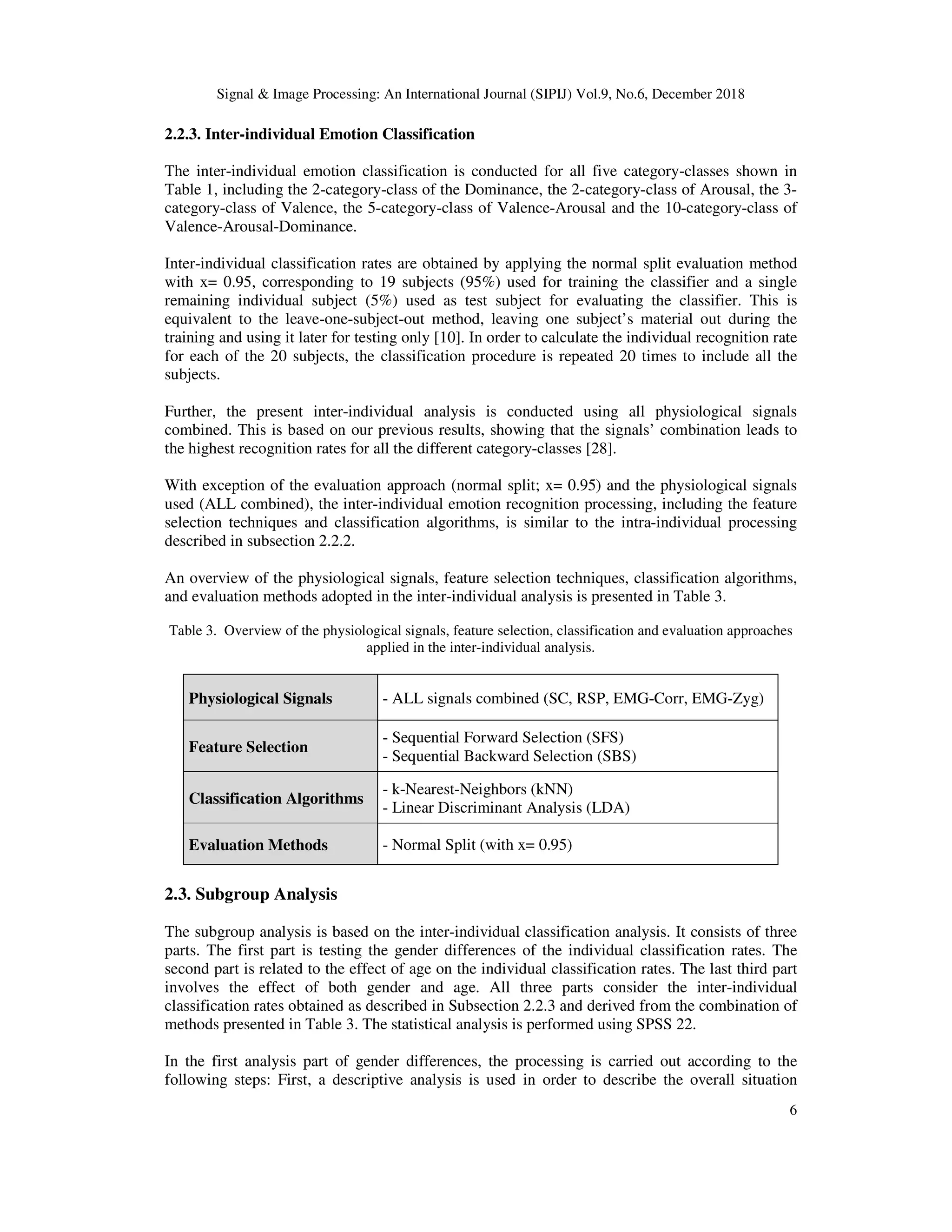 Signal & Image Processing: An International Journal (SIPIJ) Vol.9, No.6, December 2018
6
2.2.3. Inter-individual Emotion Classification
The inter-individual emotion classification is conducted for all five category-classes shown in
Table 1, including the 2-category-class of the Dominance, the 2-category-class of Arousal, the 3-
category-class of Valence, the 5-category-class of Valence-Arousal and the 10-category-class of
Valence-Arousal-Dominance.
Inter-individual classification rates are obtained by applying the normal split evaluation method
with x= 0.95, corresponding to 19 subjects (95%) used for training the classifier and a single
remaining individual subject (5%) used as test subject for evaluating the classifier. This is
equivalent to the leave-one-subject-out method, leaving one subject’s material out during the
training and using it later for testing only [10]. In order to calculate the individual recognition rate
for each of the 20 subjects, the classification procedure is repeated 20 times to include all the
subjects.
Further, the present inter-individual analysis is conducted using all physiological signals
combined. This is based on our previous results, showing that the signals’ combination leads to
the highest recognition rates for all the different category-classes [28].
With exception of the evaluation approach (normal split; x= 0.95) and the physiological signals
used (ALL combined), the inter-individual emotion recognition processing, including the feature
selection techniques and classification algorithms, is similar to the intra-individual processing
described in subsection 2.2.2.
An overview of the physiological signals, feature selection techniques, classification algorithms,
and evaluation methods adopted in the inter-individual analysis is presented in Table 3.
Table 3. Overview of the physiological signals, feature selection, classification and evaluation approaches
applied in the inter-individual analysis.
Physiological Signals - ALL signals combined (SC, RSP, EMG-Corr, EMG-Zyg)
Feature Selection
- Sequential Forward Selection (SFS)
- Sequential Backward Selection (SBS)
Classification Algorithms
- k-Nearest-Neighbors (kNN)
- Linear Discriminant Analysis (LDA)
Evaluation Methods - Normal Split (with x= 0.95)
2.3. Subgroup Analysis
The subgroup analysis is based on the inter-individual classification analysis. It consists of three
parts. The first part is testing the gender differences of the individual classification rates. The
second part is related to the effect of age on the individual classification rates. The last third part
involves the effect of both gender and age. All three parts consider the inter-individual
classification rates obtained as described in Subsection 2.2.3 and derived from the combination of
methods presented in Table 3. The statistical analysis is performed using SPSS 22.
In the first analysis part of gender differences, the processing is carried out according to the
following steps: First, a descriptive analysis is used in order to describe the overall situation
 