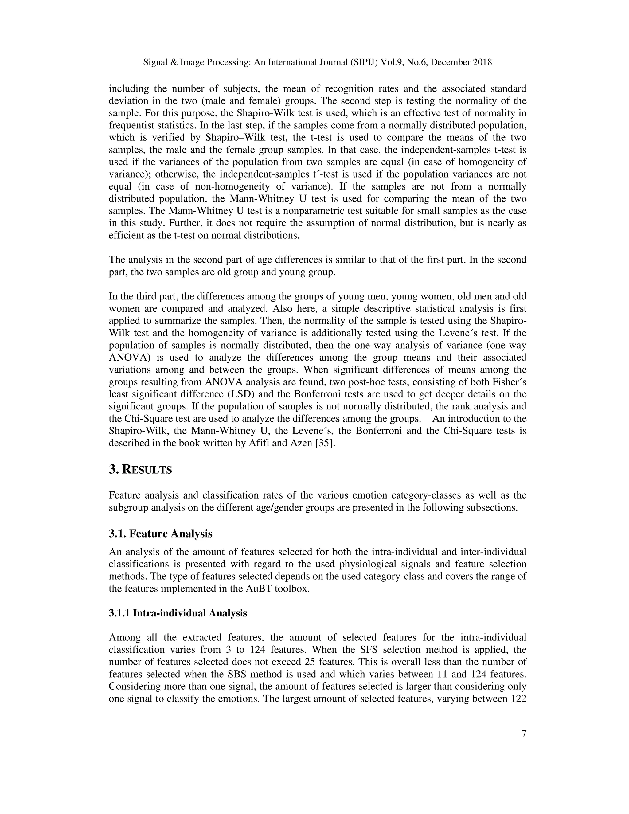 Signal & Image Processing: An International Journal (SIPIJ) Vol.9, No.6, December 2018
7
including the number of subjects, the mean of recognition rates and the associated standard
deviation in the two (male and female) groups. The second step is testing the normality of the
sample. For this purpose, the Shapiro-Wilk test is used, which is an effective test of normality in
frequentist statistics. In the last step, if the samples come from a normally distributed population,
which is verified by Shapiro–Wilk test, the t-test is used to compare the means of the two
samples, the male and the female group samples. In that case, the independent-samples t-test is
used if the variances of the population from two samples are equal (in case of homogeneity of
variance); otherwise, the independent-samples t´-test is used if the population variances are not
equal (in case of non-homogeneity of variance). If the samples are not from a normally
distributed population, the Mann-Whitney U test is used for comparing the mean of the two
samples. The Mann-Whitney U test is a nonparametric test suitable for small samples as the case
in this study. Further, it does not require the assumption of normal distribution, but is nearly as
efficient as the t-test on normal distributions.
The analysis in the second part of age differences is similar to that of the first part. In the second
part, the two samples are old group and young group.
In the third part, the differences among the groups of young men, young women, old men and old
women are compared and analyzed. Also here, a simple descriptive statistical analysis is first
applied to summarize the samples. Then, the normality of the sample is tested using the Shapiro-
Wilk test and the homogeneity of variance is additionally tested using the Levene´s test. If the
population of samples is normally distributed, then the one-way analysis of variance (one-way
ANOVA) is used to analyze the differences among the group means and their associated
variations among and between the groups. When significant differences of means among the
groups resulting from ANOVA analysis are found, two post-hoc tests, consisting of both Fisher´s
least significant difference (LSD) and the Bonferroni tests are used to get deeper details on the
significant groups. If the population of samples is not normally distributed, the rank analysis and
the Chi-Square test are used to analyze the differences among the groups. An introduction to the
Shapiro-Wilk, the Mann-Whitney U, the Levene´s, the Bonferroni and the Chi-Square tests is
described in the book written by Afifi and Azen [35].
3. RESULTS
Feature analysis and classification rates of the various emotion category-classes as well as the
subgroup analysis on the different age/gender groups are presented in the following subsections.
3.1. Feature Analysis
An analysis of the amount of features selected for both the intra-individual and inter-individual
classifications is presented with regard to the used physiological signals and feature selection
methods. The type of features selected depends on the used category-class and covers the range of
the features implemented in the AuBT toolbox.
3.1.1 Intra-individual Analysis
Among all the extracted features, the amount of selected features for the intra-individual
classification varies from 3 to 124 features. When the SFS selection method is applied, the
number of features selected does not exceed 25 features. This is overall less than the number of
features selected when the SBS method is used and which varies between 11 and 124 features.
Considering more than one signal, the amount of features selected is larger than considering only
one signal to classify the emotions. The largest amount of selected features, varying between 122
 