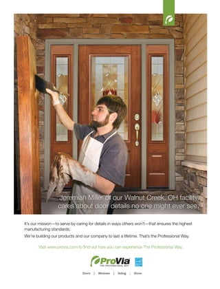 12
Jeremiah Miller of our Walnut Creek, OH facility
cares about door details no one might ever see.
It’s our mission—to serve by caring for details in ways others won’t—that ensures the highest
manufacturing standards.
We’re building our products and our company to last a lifetime. That’s the Professional Way.
Visit www.provia.com to find out how you can experience The Professional Way.
 
