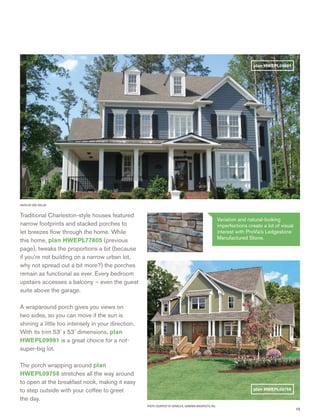 15
PHOTO BY ERIC TAYLOR
Traditional Charleston-style houses featured
narrow footprints and stacked porches to
let breezes ﬂow through the home. While
this home, plan HWEPL77805 (previous
page), tweaks the proportions a bit (because
if you’re not building on a narrow urban lot,
why not spread out a bit more?) the porches
remain as functional as ever. Every bedroom
upstairs accesses a balcony – even the guest
suite above the garage.
A wraparound porch gives you views on
two sides, so you can move if the sun is
shining a little too intensely in your direction.
With its trim 53’ x 53’ dimensions, plan
HWEPL09991 is a great choice for a not-
super-big lot.
The porch wrapping around plan
HWEPL09758 stretches all the way around
to open at the breakfast nook, making it easy
to step outside with your coffee to greet
the day.
PHOTO COURTESY OF DONALD A. GARDNER ARCHITECTS, INC.
plan HWEPL09991
plan HWEPL09758
Variation and natural-looking
imperfections create a lot of visual
interest with ProVia’s Ledgestone
Manufactured Stone.
 