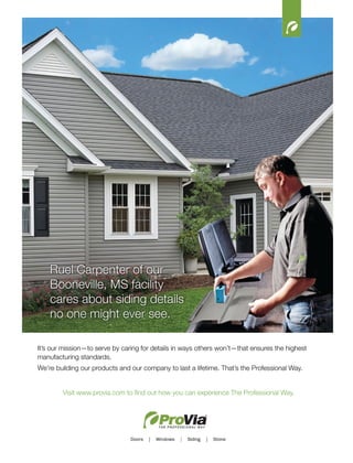16
It’s our mission—to serve by caring for details in ways others won’t—that ensures the highest
manufacturing standards.
We’re building our products and our company to last a lifetime. That’s the Professional Way.
Visit www.provia.com to find out how you can experience The Professional Way.
Ruel Carpenter of our
Booneville, MS facility
cares about siding details
no one might ever see.
 
