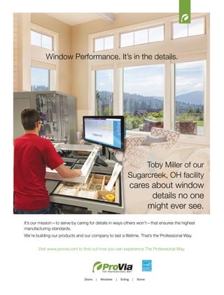 18
It’s our mission—to serve by caring for details in ways others won’t—that ensures the highest
manufacturing standards.
We’re building our products and our company to last a lifetime. That’s the Professional Way.
Visit www.provia.com to find out how you can experience The Professional Way.
Toby Miller of our
Sugarcreek, OH facility
cares about window
details no one
might ever see.
Window Performance. It’s in the details.
 