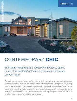 19
PHOTOSBYALANBRANDTANDDESIGNHAUS.THISHOME,ASSHOWNIN
THEPHOTOGRAPH,MAYDIFFERFROMTHEACTUALBLUEPRINTS.FORMORE
DETAILEDINFORMATION,PLEASECHECKTHEFLOORPLANSCAREFULLY.
CONTEMPORARY CHIC
With large windows and a terrace that stretches across
much of the footprint of the home, this plan encourages
outdoor living.
The great room presents a clear view from front to back, making it an airy and inviting space. An
island provides space for casual meals in the kitchen, not far from the open dining room (also opening
outside) and a network of organizational spaces that connect to the garage. Across the home, the
master suite presents a relaxing space with a large private bathroom, a walk-in closet, and a view of
the terrace. In addition to the two secondary bedrooms, another guest space upstairs lets older kids
or visitors stretch out with a den/studio and a bathroom.
Feature Home
 