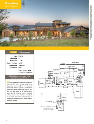 24
Style: Prairie
Bedrooms: 4
Bathrooms: 4 1/2
Square Footage: 4,185
Dimensions: 115' x 81' 4"
Foundation: Slab
5-SET 8-SET PDF
$1,550 $1,700 $1,350
Visit eplans.com to see more
detailed images of this plan
With porches stretching along both the front
and back, this award-winning family home
plays up a scenic lot. Even the main-level
master suite features a private outdoor retreat
that boasts its own ﬁreplace. A study on this
ﬂoor can also serve as an easy-to-reach
guest suite. In the great room, a coffered
ceiling adds luxurious detail and doors lead
to the porch. Two more bedrooms and a
game room create a spacious center for kids
or visitors upstairs.
CDE0500004PLAN#
MAIN LEVEL
SECOND LEVEL
PHOTOBYDCMPHOTOGRAPHY.THISHOME,ASSHOWNINTHEPHOTOGRAPH,MAYDIFFERFROMTHEACTU-
ALBLUEPRINTS.FORMOREDETAILEDINFORMATION,PLEASECHECKTHEFLOORPLANSCAREFULLY.
Compelling
Curb Appeal
 