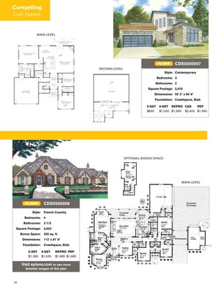 26
MAIN LEVEL
OPTIONAL BONUS SPACE
Style: French Country
Bedrooms: 4
Bathrooms: 3 1/2
Square Footage: 3,423
Bonus Space: 325 sq. ft.
Dimensions: 112' x 81' 6"
Foundation: Crawlspace, Slab
5-SET 8-SET REPRO PDF
$1,395 $1,535 $1,685 $1,685
Visit eplans.com to see more
detailed images of this plan
CDE0500008PLAN#
Style: Contemporary
Bedrooms: 3
Bathrooms: 2
Square Footage: 2,470
Dimensions: 55' 2" x 64' 8"
Foundation: Crawlspace, Slab
5-SET 8-SET REPRO CAD PDF
$830 $1,020 $1,560 $2,400 $1,560
CDE0500007PLAN#
MAIN LEVEL
SECOND LEVEL
Compelling
Curb Appeal
 