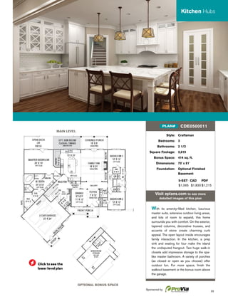 29
MAIN LEVEL
OPTIONAL BONUS SPACE
Style: Craftsman
Bedrooms: 3
Bathrooms: 2 1/2
Square Footage: 2,619
Bonus Space: 414 sq. ft.
Dimensions: 70' x 81'
Foundation: Optional Finished
Basement
5-SET CAD PDF
$1,065 $1,830 $1,215
Visit eplans.com to see more
detailed images of this plan
With its amenity-ﬁlled kitchen, luxurious
master suite, extensive outdoor living areas,
and lots of room to expand, this home
surrounds you with comfort. On the exterior,
tapered columns, decorative trusses, and
accents of stone create charming curb
appeal. The open layout inside encourages
family interaction. In the kitchen, a prep
sink and seating for four make the island
the undisputed hangout. Two huge walk-in
closets add impressive storage to the spa-
like master bathroom. A variety of porches
(as closed or open as you choose) offer
outdoor fun. For more space, ﬁnish the
walkout basement or the bonus room above
the garage.
CDE0500011PLAN#
Kitchen Hubs
Click to see the
lower level plan
Sponsored by
 