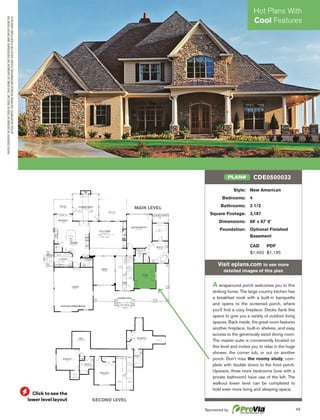 43
Click to see the
lower level layout
PHOTOCOURTESYOFDESIGNSBYTODDW.REED,INC.THISHOME,ASSHOWNINTHEPHOTOGRAPH,MAYDIFFERFROMTHE
ACTUALBLUEPRINTS.FORMOREDETAILEDINFORMATION,PLEASECHECKTHEFLOORPLANSCAREFULLY.
MAIN LEVEL
SECOND LEVEL
Style: New American
Bedrooms: 4
Bathrooms: 3 1/2
Square Footage: 3,187
Dimensions: 68' x 67' 8"
Foundation: Optional Finished
Basement
CAD PDF
$1,450 $1,195
Visit eplans.com to see more
detailed images of this plan
A wraparound porch welcomes you to this
striking home. The large country kitchen has
a breakfast nook with a built-in banquette
and opens to the screened porch, where
you'll ﬁnd a cozy ﬁreplace. Decks ﬂank this
space to give you a variety of outdoor living
spaces. Back inside, the great room features
another ﬁreplace, built-in shelves, and easy
access to the generously sized dining room.
The master suite is conveniently located on
this level and invites you to relax in the huge
shower, the corner tub, or out on another
porch. Don't miss the roomy study, com-
plete with double doors to the front porch.
Upstairs, three more bedrooms (one with a
private bathroom) have use of the loft. The
walkout lower level can be completed to
hold even more living and sleeping space.
CDE0500033PLAN#
Hot Plans With
Cool Features
Sponsored by
 