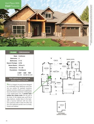 44
Style: Craftsman
Bedrooms: 3
Bathrooms: 2 1/2
Square Footage: 2,735
Bonus Space: 379 sq. ft.
Dimensions: 72' x 58'
Foundation: Crawlspace
5-SET CAD PDF
$1,300 $2,500 $1,250
Visit eplans.com to see more
detailed images of this plan
Here's an elegant one-story home designed
for comfortable living. Gathering rooms ﬂow
into one another for seamless transitions
between activities, whether you're grabbing a
bite at the kitchen's snack bar or kicking back
in the vaulted great room. A private foyer
buffers the master suite from the rest of
the home. In this relaxing area, you'll ﬁnd a
large bedroom, double doors to the back-
yard, a luxurious bathroom with two sinks,
and a generous walk-in closet. An ofﬁce and
two more bedrooms provide room for family,
friends, and hobbies.
CDE0500034PLAN#
MAIN LEVEL
OPTIONAL
BONUS SPACE
PHOTOCOURTESYOFALANMASCORDDESIGNASSOCIATES,INC.THISHOME,ASSHOWNINTHEPHOTOGRAPH,MAYDIFFER
FROMTHEACTUALBLUEPRINTS.FORMOREDETAILEDINFORMATION,PLEASECHECKTHEFLOORPLANSCAREFULLY.
Hot Plans With
Cool Features
 