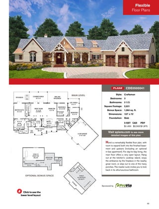 49
Flexible
Floor Plans
MAIN LEVEL
OPTIONAL BONUS SPACE
Style: Craftsman
Bedrooms: 3
Bathrooms: 3 1/2
Square Footage: 2,531
Bonus Space: 1,064 sq. ft.
Dimensions: 107' x 73'
Foundation: Slab
5-SET CAD PDF
$1,450 $2,500 $1,875
Visit eplans.com to see more
detailed images of this plan
Here's a remarkably ﬂexible ﬂoor plan, with
room to expand both into the ﬁnished base-
ment and upstairs (including an optional
in-law apartment). For day-to-day living, the
main ﬂoor offers a very open layout. Hang
out at the kitchen's cooktop island, enjoy
the ambiance by the ﬁreplace in the nearby
great room, or step out to one of the many
porches. The master suite invites you to kick
back in its ultra-luxurious bathroom.
CDE0500041PLAN#
Sponsored by
Click to see the
lower level layout
 