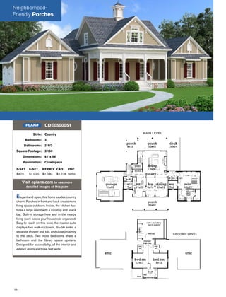 56
Style: Country
Bedrooms: 3
Bathrooms: 2 1/2
Square Footage: 2,150
Dimensions: 81' x 56'
Foundation: Crawlspace
5-SET 8-SET REPRO CAD PDF
$975 $1,020 $1,080 $1,738 $950
Visit eplans.com to see more
detailed images of this plan
Elegant and open, this home exudes country
charm. Porches in front and back create more
living space outdoors. Inside, the kitchen fea-
tures a large island with a cooktop and snack
bar. Built-in storage here and in the nearby
living room keeps your household organized.
Easy to reach on this level, the master suite
displays two walk-in closets, double sinks, a
separate shower and tub, and close proximity
to the deck. Two more bedrooms share a
bathroom and the library space upstairs.
Designed for accessibility, all the interior and
exterior doors are three feet wide.
CDE0500051PLAN#
MAIN LEVEL
SECOND LEVEL
Neighborhood-
Friendly Porches
 