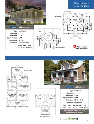57
Style: Craftsman
Bedrooms: 4
Bathrooms: 3 1/2
Square Footage: 2,253
Dimensions: 35' 10" x 60' 4"
Foundation: Crawlspace
5-SET 8-SET REPRO CAD PDF
$853 $902 $1,100 $1,392 $1,100
Visit eplans.com to see more
detailed images of this plan
CDE0500053PLAN#
MAIN LEVEL
SECOND LEVEL
SECOND LEVEL
MAIN LEVEL
Style: Low Country
Bedrooms: 3
Bathrooms: 3 1/2
Square Footage: 2,756
Dimensions: 66' x 50'
Foundation: Island Basement
REPRO CAD PDF
$1,378 $2,480 $1,378
CDE0500052PLAN#
Neighborhood-
Friendly Porches
Sponsored by
Click to see the
lower level layout
 