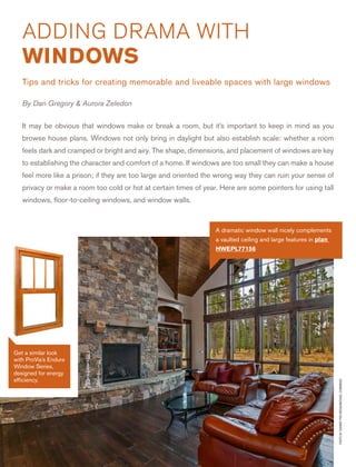 4
It may be obvious that windows make or break a room, but it’s important to keep in mind as you
browse house plans. Windows not only bring in daylight but also establish scale: whether a room
feels dark and cramped or bright and airy. The shape, dimensions, and placement of windows are key
to establishing the character and comfort of a home. If windows are too small they can make a house
feel more like a prison; if they are too large and oriented the wrong way they can ruin your sense of
privacy or make a room too cold or hot at certain times of year. Here are some pointers for using tall
windows, ﬂoor-to-ceiling windows, and window walls.
ADDING DRAMA WITH
WINDOWS
Tips and tricks for creating memorable and liveable spaces with large windows
By Dan Gregory & Aurora Zeledon
PHOTOBYSUMMITPROMEDIA/MICHAELCUMMINGS
A dramatic window wall nicely complements
a vaulted ceiling and large features in plan
HWEPL77156
Get a similar look
with ProVia’s Endure
Window Series,
designed for energy
efﬁciency.
 
