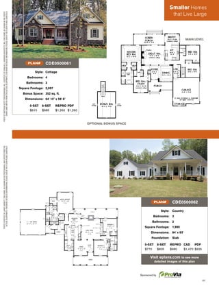 61
PHOTOCOURTESYOFLARRYGARNETT.THISHOME,ASSHOWNINTHEPHOTOGRAPH,MAYDIFFERFROMTHE
ACTUALBLUEPRINTS.FORMOREDETAILEDINFORMATION,PLEASECHECKTHEFLOORPLANSCAREFULLY.
Style: Country
Bedrooms: 3
Bathrooms: 2
Square Footage: 1,990
Dimensions: 84' x 63'
Foundation: Slab
5-SET 8-SET REPRO CAD PDF
$770 $835 $980 $1,470 $935
Visit eplans.com to see more
detailed images of this plan
CDE0500062PLAN#
Style: Cottage
Bedrooms: 4
Bathrooms: 3
Square Footage: 2,097
Bonus Space: 352 sq. ft.
Dimensions: 64' 10" x 59' 6"
5-SET 8-SET REPRO PDF
$915 $985 $1,260 $1,260
CDE0500061PLAN#
PHOTOBYMATTHEWSCOTTPHOTOGRAPHER,INC.,COURTESYOFDONALDA.GARDNERARCHITECTS,INC.THISHOME,ASSHOWNINTHEPHOTO-
GRAPH,MAYDIFFERFROMTHEACTUALBLUEPRINTS.FORMOREDETAILEDINFORMATION,PLEASECHECKTHEFLOORPLANSCAREFULLY.
OPTIONAL BONUS SPACE
MAIN LEVEL
Sponsored by
Smaller Homes
that Live Large
 