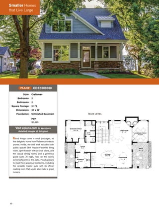 62
Style: Craftsman
Bedrooms: 3
Bathrooms: 3
Square Footage: 2,175
Dimensions: 30' x 52'
Foundation: Unﬁnished Basement
PDF
$1,495
Visit eplans.com to see more
detailed images of this plan
Good things come in small packages, as
this delightful home from Visbeen Architects
proves. Inside, the ﬁrst level includes both
public spaces (the ﬁreplace-warmed living
room, open kitchen with an oval island, and
the casual dining room), and a generous
guest suite. At night, relax on the roomy
screened porch or the patio. Head upstairs
to reach two spacious bedrooms, including
the versatile master suite with its ofﬁce/
reading room that would also make a great
nursery.
CDE0500060PLAN#
MAIN LEVEL
Smaller Homes
that Live Large
 
