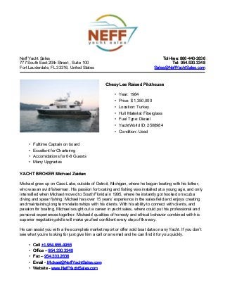 Neff Yacht Sales
777 South East 20th Street , Suite 100
Fort Lauderdale, FL 33316, United States
Toll-free: 866-440-3836Toll-free: 866-440-3836
Tel: 954.530.3348Tel: 954.530.3348
Sales@NeffYachtSales.comSales@NeffYachtSales.com
Cheoy Lee Raised PilothouseCheoy Lee Raised Pilothouse
• Year: 1984
• Price: $ 1,350,000
• Location: Turkey
• Hull Material: Fiberglass
• Fuel Type: Diesel
• YachtWorld ID: 2508984
• Condition: Used
• Fulltime Captain on board
• Excellent for Chartering
• Accomidations for 6-8 Guests
• Many Upgrades
YACHT BROKER Michael ZaidanYACHT BROKER Michael Zaidan
Michael grew up on Cass Lake, outside of Detroit, Michigan, where he began boating with his father,
who was an avid fisherman. His passion for boating and fishing was installed at a young age, and only
intensified when Michael moved to South Florida in 1995, where he instantly got hooked on scuba
diving and spear fishing. Michael has over 15 years’ experience in the sales field and enjoys creating
and maintaining long term relationships with his clients. With his ability to connect with clients, and
passion for boating, Michael sought out a career in yacht sales, where could put his professional and
personal experiences together. Michaels' qualities of honesty and ethical behavior combined with his
superior negotiating skills will make you feel confident every step of the way.
He can assist you with a free complete market report or offer sold boat data on any Yacht. If you don’t
see what you’re looking for just give him a call or an email and he can find it for you quickly.
• CellCell +1.954.655.4955+1.954.655.4955
• Office –Office – 954.330.3348954.330.3348
• Fax –Fax – 954.333.2636954.333.2636
• Email -Email - Michael@NeffYachtSales.comMichael@NeffYachtSales.com
• Website -Website - www.NeffYachtSales.comwww.NeffYachtSales.com
 