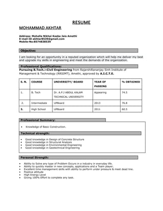 RESUME
MOHAMMAD AKHTAR 
 
Address: Mohalla Nikhai Kasba Jais Amethi 
E­mail ID akhtar8539@gmail.com 
Mobile­No:8574838539 
 
 
Objective: 
 
I am looking for an opportunity in a reputed organization which will help me deliver my best 
and upgrade my skills in engineering and meet the demands of the organization. 
 
Professional Qualifications: 
Pursuing B.Tech.​in​Civil Engineering​ from RajarshiRananjay Sinh Institute of 
Management & Technology (RRSIMT), Amethi,​ ​approved​ ​by​ A.I.C.T.E. 
 
S. N.  COURSE  UNIVERSITY/ BOARD  YEAR OF 
PASSING 
% OBTAINED 
1.  B. Tech  Dr. A.P.J ABDUL KALAM 
TECHNICAL UNIVERSITY 
Appearing  74.5 
 2.  Intermediate  UPBoard  2013  76.8 
3.  High School  UPBoard  2011  60.5 
 
Professional Summary: 
 
• Knowledge of Basic Construction. 
 
Technical strength: 
 
• Good knowledge in Design of Concrete Structure 
• Good knowledge in Structural Analysis 
• Good knowledge in Environmental Engineering 
• Good knowledge in Geotechnical Engineering 
 
 
Personal Strength: 
 
• Ability to Solve any type of Problem Occurs in a industry in everyday life. 
• Ability to quickly master in new concepts, applications and a Team player. 
• Excellent time management skills with ability to perform under pressure & meet dead line. 
• Positive attitude 
• High Energy Level 
• Giving 100% Effort to complete any task. 
 
 
 
 
 