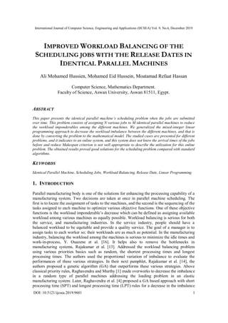 International Journal of Computer Science, Engineering and Applications (IJCSEA) Vol. 9, No.6, December 2019
DOI: 10.5121/ijcsea.2019.9601 1
IMPROVED WORKLOAD BALANCING OF THE
SCHEDULING JOBS WITH THE RELEASE DATES IN
IDENTICAL PARALLEL MACHINES
Ali Mohamed Hussien, Mohamed Eid Hussein, Moatamad Refaat Hassan
Computer Science, Mathematics Department.
Faculty of Science, Aswan University, Aswan 81511, Egypt.
ABSTRACT
This paper presents the identical parallel machine’s scheduling problem when the jobs are submitted
over time. This problem consists of assigning N various jobs to M identical parallel machines to reduce
the workload imponderables among the different machines. We generalized the mixed-integer linear
programming approach to decrease the workload imbalance between the different machines, and that is
done by converting the problem to the mathematical model. The studied cases are presented for different
problems, and it indicates to an online system, and this system does not know the arrival times of the jobs
before and reduce Makespan criterion is not well appropriate to describe the utilization for this online
problem. The obtained results proved good solutions for the scheduling problem compared with standard
algorithms.
KEYWORDS
Identical Parallel Machine, Scheduling Jobs, Workload Balancing, Release Date, Linear Programming.
1. INTRODUCTION
Parallel manufacturing body is one of the solutions for enhancing the processing capability of a
manufacturing system. Two decisions are taken at once in parallel machine scheduling. The
first is to locate the assignment of tasks to the machines, and the second is the sequencing of the
tasks assigned to each machine to optimize various objective functions. One of these objective
functions is the workload imponderable’s decrease which can be defined as assigning available
workload among various machines as equally possible. Workload balancing is serious for both
the service, and manufacturing industries. In the service industry, people should have a
balanced workload to be equitable and provide a quality service. The goal of a manager is to
assign tasks to each worker so; their workloads are as much as potential. In the manufacturing
industry, balancing the workload among the machines is serious to minimize the idle times and
work-in-process, Y. Ouazene et al. [16]. It helps also to remove the bottlenecks in
manufacturing systems, Rajakumar et al. [13]. Addressed the workload balancing problem
using various priorities basics such as random, the shortest processing times and longest
processing times. The authors used the proportional variation of imbalance to evaluate the
performances of these various strategies. In their next pamphlet, Rajakumar et al. [14], the
authors proposed a genetic algorithm (GA) that outperforms these various strategies. Above
classical priority rules, Raghavendra and Murthy [1] made overworks to decrease the imbalance
in a random type of parallel machines addressing the loading problem in an elastic
manufacturing system. Later, Raghavendra et al. [4] proposed a GA based approach with short
processing time (SPT) and longest processing time (LPT) rules for a decrease in the imbalance
 