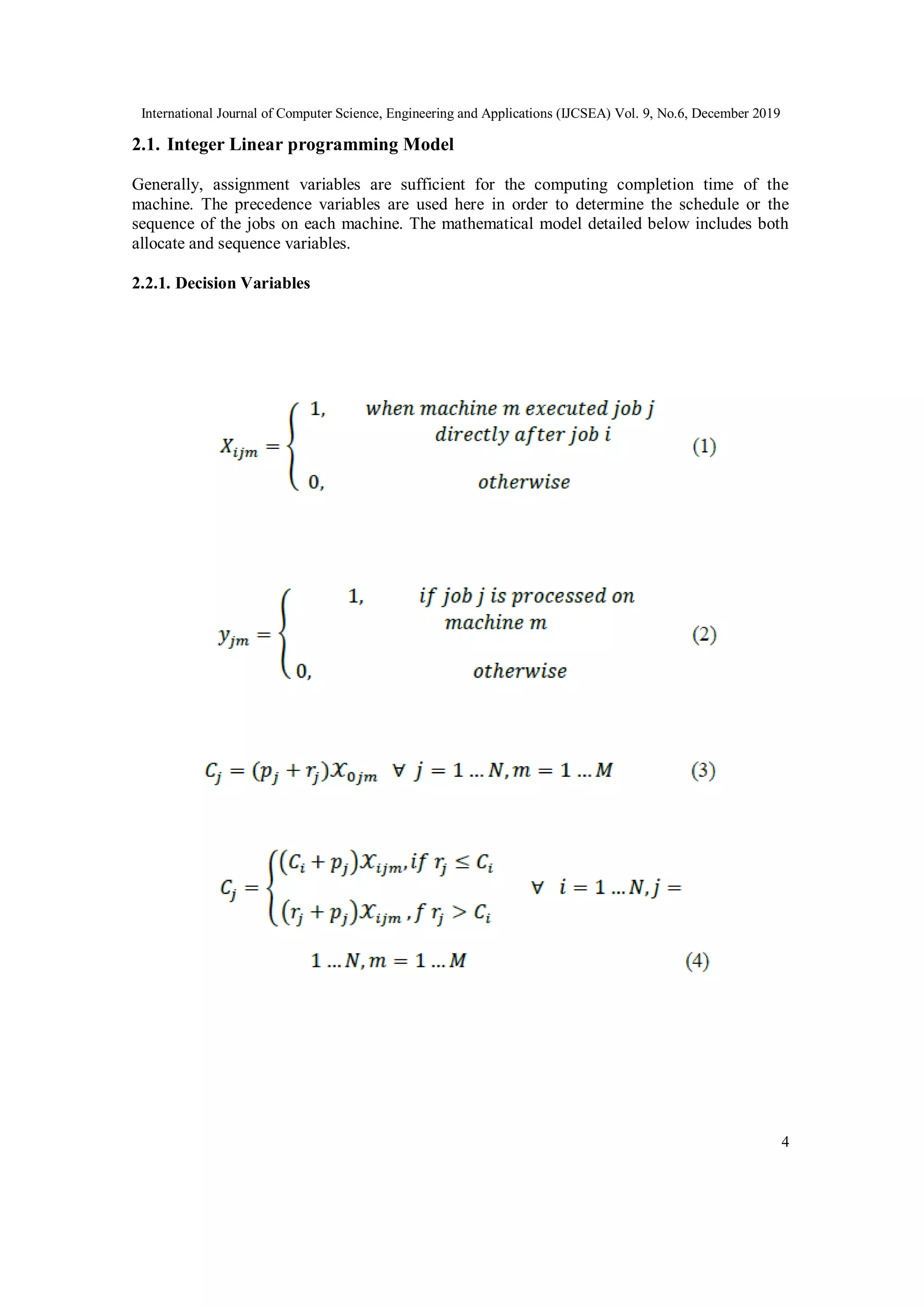 International Journal of Computer Science, Engineering and Applications (IJCSEA) Vol. 9, No.6, December 2019
4
2.1. Integer Linear programming Model
Generally, assignment variables are sufficient for the computing completion time of the
machine. The precedence variables are used here in order to determine the schedule or the
sequence of the jobs on each machine. The mathematical model detailed below includes both
allocate and sequence variables.
2.2.1. Decision Variables
 