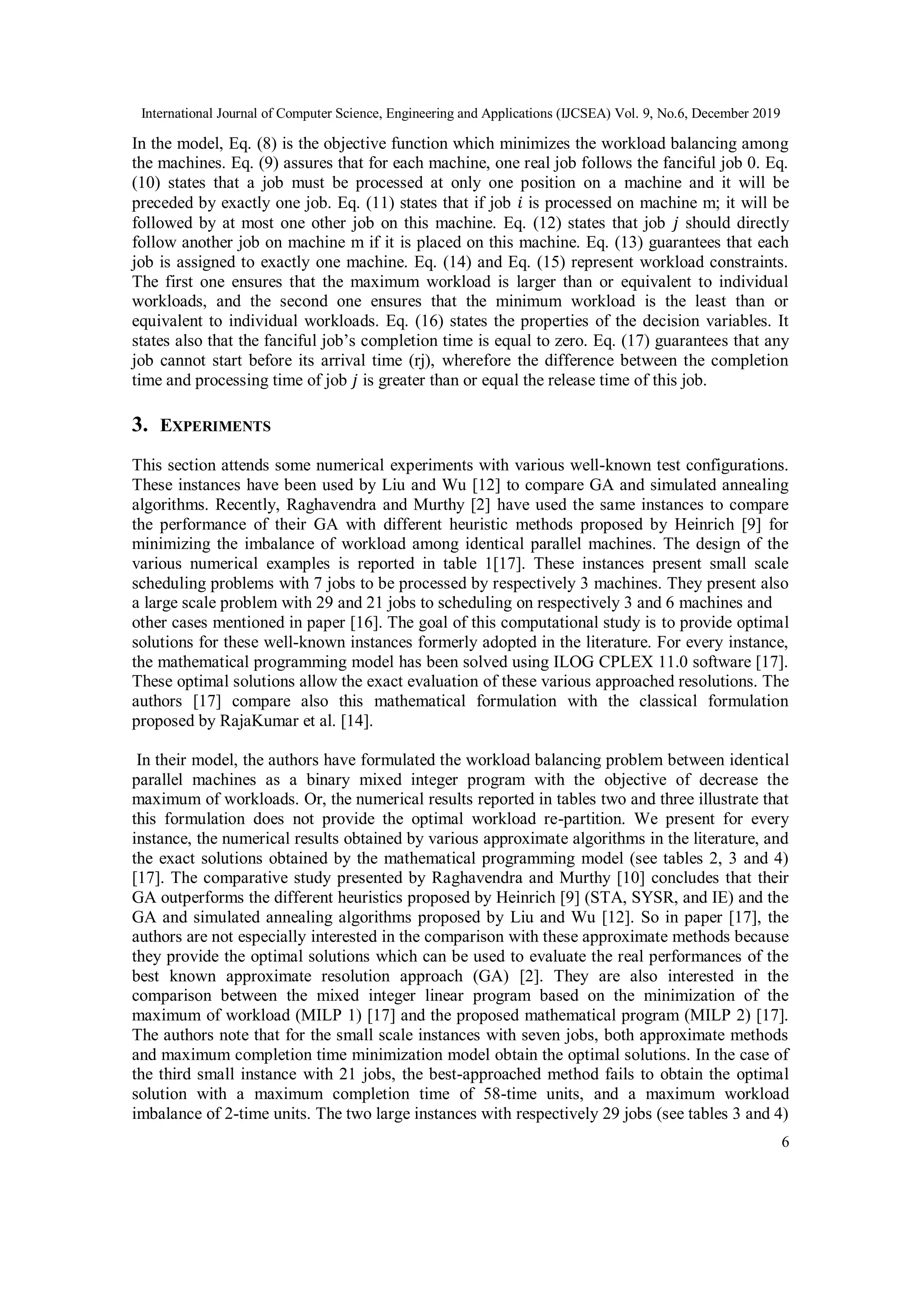 International Journal of Computer Science, Engineering and Applications (IJCSEA) Vol. 9, No.6, December 2019
6
In the model, Eq. (8) is the objective function which minimizes the workload balancing among
the machines. Eq. (9) assures that for each machine, one real job follows the fanciful job 0. Eq.
(10) states that a job must be processed at only one position on a machine and it will be
preceded by exactly one job. Eq. (11) states that if job 𝑖 is processed on machine m; it will be
followed by at most one other job on this machine. Eq. (12) states that job 𝑗 should directly
follow another job on machine m if it is placed on this machine. Eq. (13) guarantees that each
job is assigned to exactly one machine. Eq. (14) and Eq. (15) represent workload constraints.
The first one ensures that the maximum workload is larger than or equivalent to individual
workloads, and the second one ensures that the minimum workload is the least than or
equivalent to individual workloads. Eq. (16) states the properties of the decision variables. It
states also that the fanciful job’s completion time is equal to zero. Eq. (17) guarantees that any
job cannot start before its arrival time (rj), wherefore the difference between the completion
time and processing time of job 𝑗 is greater than or equal the release time of this job.
3. EXPERIMENTS
This section attends some numerical experiments with various well-known test configurations.
These instances have been used by Liu and Wu [12] to compare GA and simulated annealing
algorithms. Recently, Raghavendra and Murthy [2] have used the same instances to compare
the performance of their GA with different heuristic methods proposed by Heinrich [9] for
minimizing the imbalance of workload among identical parallel machines. The design of the
various numerical examples is reported in table 1[17]. These instances present small scale
scheduling problems with 7 jobs to be processed by respectively 3 machines. They present also
a large scale problem with 29 and 21 jobs to scheduling on respectively 3 and 6 machines and
other cases mentioned in paper [16]. The goal of this computational study is to provide optimal
solutions for these well-known instances formerly adopted in the literature. For every instance,
the mathematical programming model has been solved using ILOG CPLEX 11.0 software [17].
These optimal solutions allow the exact evaluation of these various approached resolutions. The
authors [17] compare also this mathematical formulation with the classical formulation
proposed by RajaKumar et al. [14].
In their model, the authors have formulated the workload balancing problem between identical
parallel machines as a binary mixed integer program with the objective of decrease the
maximum of workloads. Or, the numerical results reported in tables two and three illustrate that
this formulation does not provide the optimal workload re-partition. We present for every
instance, the numerical results obtained by various approximate algorithms in the literature, and
the exact solutions obtained by the mathematical programming model (see tables 2, 3 and 4)
[17]. The comparative study presented by Raghavendra and Murthy [10] concludes that their
GA outperforms the different heuristics proposed by Heinrich [9] (STA, SYSR, and IE) and the
GA and simulated annealing algorithms proposed by Liu and Wu [12]. So in paper [17], the
authors are not especially interested in the comparison with these approximate methods because
they provide the optimal solutions which can be used to evaluate the real performances of the
best known approximate resolution approach (GA) [2]. They are also interested in the
comparison between the mixed integer linear program based on the minimization of the
maximum of workload (MILP 1) [17] and the proposed mathematical program (MILP 2) [17].
The authors note that for the small scale instances with seven jobs, both approximate methods
and maximum completion time minimization model obtain the optimal solutions. In the case of
the third small instance with 21 jobs, the best-approached method fails to obtain the optimal
solution with a maximum completion time of 58-time units, and a maximum workload
imbalance of 2-time units. The two large instances with respectively 29 jobs (see tables 3 and 4)
 