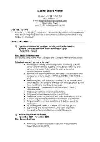 Medhat Saeed Khalifa
Mobile: + 20 12 23 563 218
+ 971 50 8845419
E-mail: Eng.medhatsaid@hotmail.com
Alexandria, Egypt
Abu Dhabi, United Arab Emirates
JOB OBJECTIVE
To have a challenging position in a company that can enhance my skills and
help me develop my potentials to become a successful professional in any
field of my endeavor.
WORK EXPERIENCE
1) Egyptian Japanese Technologies for Integrated Water Services
(Official Distributer of KURITA Water Industries in Egypt)
June 2012 - Present
Title: Senior Sales Engineer
Directly reporting to the Area Manager and Manager International Business
Sales Engineer and Technical Support
 In charge of running the existing clients, Promoting of Kurita
series water treatment (Cooling water, Boiler water, RO and
process chemicals) to increase the sales revenue by
penetrating new markets.
 Familiar with all Petrochemicals, Fertilizers, Steel processes and
companies around Egypt ( ETHYDCO, SIDPEC, EZDK, AMOC, …
etc)
 Performing field visits to heavy industries Co. for several clients
around Egypt. The purpose of these visits arranging from quick 1
hour meetings to month long field trials.
 Develop new customers and maintain/expand existing
customer base.
 Preparing treatment program calculations.
 Preparing technical proposals and quotations.
 Service plans and agreements initiation and implementation.
 Conducting technical presentation/seminars to customers.
 Responding to technical questions and queries raised by
customers.
 Monitoring performance of water treatment programs.
 Supervising and train a team of junior sales engineers.
 Interpreting Piping and Instrumentation Diagrams.
2) Aqua Trust for Water Treatment
November 2007 – November 2011
Title: Service Engineer
 Attending commission phase in Egyptian Propylene and
Polypropylene Co. (EPP).
 