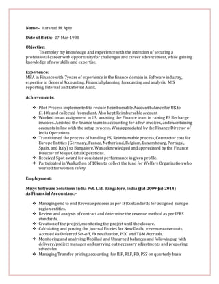 Name:- Harshad M. Apte
Date of Birth:- 27-Mar-1988
Objective:
To employ my knowledge and experience with the intention of securing a
professional career with opportunity for challenges and career advancement, while gaining
knowledge of new skills and expertise.
Experience:
MBA in Finance with 7years of experience in the finance domain in Software industry,
expertise in General Accounting, Financial planning, forecasting and analysis, MIS
reporting, Internal and External Audit.
Achievements:
 Pilot Process implemented to reduce Reimbursable Account balance for UK to
£140k and collected from client. Also kept Reimbursable account
 Worked on an assignment in US, assisting the Finance team in raising PS Recharge
invoices. Assisted the finance team in accounting for a few invoices, and maintaining
accounts in line with the setup process. Was appreciated by the Finance Director of
India Operations.
 Transitioned the process of handling PS, Reimbursable process, Contractor cost for
Europe Entities (Germany, France, Netherland, Belgium, Luxembourg, Portugal,
Spain, and Italy) to Bangalore. Was acknowledged and appreciated by the Finance
Director of Misys Global Operations.
 Received Spot award for consistent performance in given profile.
 Participated in Walkathon of 10km to collect the fund for Welfare Organisation who
worked for women safety.
Employment:
Misys Software Solutions India Pvt. Ltd. Bangalore, India (Jul-2009-Jul-2014)
As Financial Accountant:-
 Managing end to end Revenue process as per IFRS standards for assigned Europe
region entities.
 Review and analysis of contract and determine the revenue method as per IFRS
standards.
 Creation of the project, monitoring the project until the closure.
 Calculating and posting the Journal Entries for New Deals, revenue carve-outs,
Accrued Vs Deferred Set-off, FX revaluation, POC and T&M Accruals.
 Monitoring and analysing Unbilled and Unearned balances and following up with
delivery/project manager and carrying out necessary adjustments and preparing
schedules.
 Managing Transfer pricing accounting for ILF, RLF, FD, PSS on quarterly basis
 