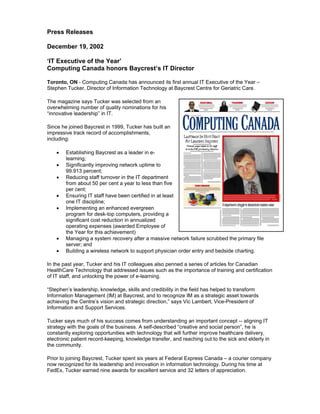 Press Releases
December 19, 2002
‘IT Executive of the Year’
Computing Canada honors Baycrest’s IT Director
Toronto, ON - Computing Canada has announced its first annual IT Executive of the Year –
Stephen Tucker, Director of Information Technology at Baycrest Centre for Geriatric Care.
The magazine says Tucker was selected from an
overwhelming number of quality nominations for his
“innovative leadership” in IT.
Since he joined Baycrest in 1999, Tucker has built an
impressive track record of accomplishments,
including:
• Establishing Baycrest as a leader in e-
learning;
• Significantly improving network uptime to
99.913 percent;
• Reducing staff turnover in the IT department
from about 50 per cent a year to less than five
per cent;
• Ensuring IT staff have been certified in at least
one IT discipline;
• Implementing an enhanced evergreen
program for desk-top computers, providing a
significant cost reduction in annualized
operating expenses (awarded Employee of
the Year for this achievement)
• Managing a system recovery after a massive network failure scrubbed the primary file
server; and
• Building a wireless network to support physician order entry and bedside charting.
In the past year, Tucker and his IT colleagues also penned a series of articles for Canadian
HealthCare Technology that addressed issues such as the importance of training and certification
of IT staff, and unlocking the power of e-learning.
“Stephen’s leadership, knowledge, skills and credibility in the field has helped to transform
Information Management (IM) at Baycrest, and to recognize IM as a strategic asset towards
achieving the Centre’s vision and strategic direction,” says Vic Lambert, Vice-President of
Information and Support Services.
Tucker says much of his success comes from understanding an important concept -- aligning IT
strategy with the goals of the business. A self-described “creative and social person”, he is
constantly exploring opportunities with technology that will further improve healthcare delivery,
electronic patient record-keeping, knowledge transfer, and reaching out to the sick and elderly in
the community.
Prior to joining Baycrest, Tucker spent six years at Federal Express Canada – a courier company
now recognized for its leadership and innovation in information technology. During his time at
FedEx, Tucker earned nine awards for excellent service and 32 letters of appreciation.
 