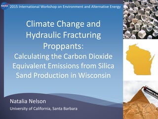 Climate Change and
Hydraulic Fracturing
Proppants:
Calculating the Carbon Dioxide
Equivalent Emissions from Silica
Sand Production in Wisconsin
Natalia Nelson
University of California, Santa Barbara
2015 International Workshop on Environment and Alternative Energy
 
