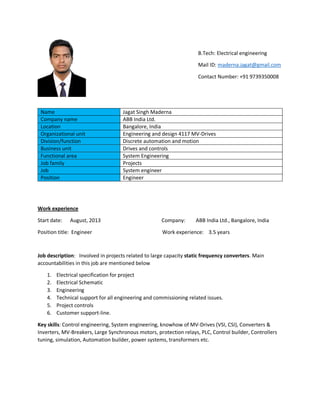 B.Tech: Electrical engineering
Mail ID: maderna.jagat@gmail.com
Contact Number: +91 9739350008
Name Jagat Singh Maderna
Company name ABB India Ltd.
Location Bangalore, India
Organizational unit Engineering and design 4117 MV-Drives
Division/function Discrete automation and motion
Business unit Drives and controls
Functional area System Engineering
Job family Projects
Job System engineer
Position Engineer
Work experience
Start date: August, 2013 Company: ABB India Ltd., Bangalore, India
Position title: Engineer Work experience: 3.5 years
Job description: Involved in projects related to large capacity static frequency converters. Main
accountabilities in this job are mentioned below
1. Electrical specification for project
2. Electrical Schematic
3. Engineering
4. Technical support for all engineering and commissioning related issues.
5. Project controls
6. Customer support-line.
Key skills: Control engineering, System engineering, knowhow of MV-Drives (VSI, CSI), Converters &
Inverters, MV-Breakers, Large Synchronous motors, protection relays, PLC, Control builder, Controllers
tuning, simulation, Automation builder, power systems, transformers etc.
 