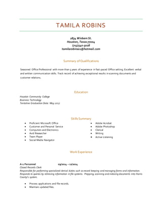 TAMILA ROBINS
2834 Winbern St.
Houston, Texas 77004
(713)540-5028
tamilarobins01@hotmail.com
Summary of Qualifications
Seasoned Office Professional with more than 5 years of experience in fast-paced Office setting. Excellent verbal
and written communication skills. Track record of achieving exceptional results in scanning documents and
customer relations.
Education
Houston Community College
Business Technology
Tentative Graduation Date: May 2017
Skills Summary
 Proficient Microsoft Office
 Customer and Personal Service
 Computers and Electronics
 Avid Researcher
 Team Player
 Social Media Navigator
 Adobe Acrobat
 Adobe Photoshop
 Clerical
 Writing
 Active Listening
Work Experience
A-1 Personnel 09/2014 – 12/2014
Closed Records Clerk
Responsible for performing specialized clerical duties such asrecord-keeping and managing forms and information.
Responds to queries by retrieving information in file systems. Prepping, scanning and indexing documents into Harris
County’s system.
 Process applications and file records.
 Maintain updated files.
 