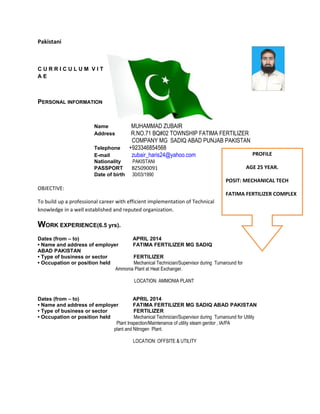 Pakistani
C U R R I C U L U M V I T
A E
PERSONAL INFORMATION
Name MUHAMMAD ZUBAIR
Address R.NO.71 BQ#02 TOWNSHIP FATIMA FERTILIZER
COMPANY MG SADIQ ABAD PUNJAB PAKISTAN
Telephone +923346854568
E-mail zubair_haris24@yahoo.com
Nationality PAKISTANI
PASSPORT BZ5090091
Date of birth 30/03/1990
OBJECTIVE:
To build up a professional career with efficient implementation of Technical
knowledge in a well established and reputed organization.
WORK EXPERIENCE(6.5 yrs).
Dates (from – to) APRIL 2014
• Name and address of employer FATIMA FERTILIZER MG SADIQ
ABAD PAKISTAN
• Type of business or sector FERTILIZER
• Occupation or position held Mechanical Technician/Supervisor during Turnaround for
Ammonia Plant at Heat Exchanger.
LOCATION: AMMONIA PLANT
Dates (from – to) APRIL 2014
• Name and address of employer FATIMA FERTILIZER MG SADIQ ABAD PAKISTAN
• Type of business or sector FERTILIZER
• Occupation or position held Mechanical Technician/Supervisor during Turnaround for Utility
Plant Inspection/Maintenance of utility steam genitor , IA/PA
plant and Nitrogen Plant.
LOCATION: OFFSITE & UTILITY
PROFILE
AGE 25 YEAR.
POSIT: MECHANICAL TECH
FATIMA FERTILIZER COMPLEX
 