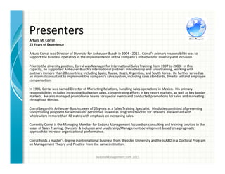 Presenters	
  
SedonaManagement.com	
  2015	
  
Arturo	
  M.	
  Corral	
  	
  
25	
  Years	
  of	
  Experience	
  
	
  	
  
Arturo	
  Corral	
  was	
  Director	
  of	
  Diversity	
  for	
  Anheuser-­‐Busch	
  in	
  2004	
  -­‐	
  2011.	
  	
  Corral’s	
  primary	
  responsibility	
  was	
  to	
  
support	
  the	
  business	
  operators	
  in	
  the	
  implementa3on	
  of	
  the	
  company’s	
  ini3a3ves	
  for	
  diversity	
  and	
  inclusion.	
  	
  	
  
	
  	
  
Prior	
  to	
  the	
  diversity	
  posi3on,	
  Corral	
  was	
  Manager	
  for	
  Interna3onal	
  Sales	
  Training	
  from	
  1997	
  to	
  2003.	
  	
  In	
  this	
  
capacity,	
  he	
  supported	
  Anheuser-­‐Busch's	
  interna3onal	
  partners	
  in	
  leadership	
  and	
  sales	
  training,	
  working	
  with	
  
partners	
  in	
  more	
  than	
  20	
  countries,	
  including	
  Spain,	
  Russia,	
  Brazil,	
  Argen3na,	
  and	
  South	
  Korea.	
  	
  He	
  further	
  served	
  as	
  
an	
  internal	
  consultant	
  to	
  implement	
  the	
  company's	
  sales	
  system,	
  including	
  sales	
  standards,	
  3me	
  to	
  sell	
  and	
  employee	
  
compensa3on.	
  
	
  	
  
In	
  1995,	
  Corral	
  was	
  named	
  Director	
  of	
  Marke3ng	
  Rela3ons,	
  handling	
  sales	
  opera3ons	
  in	
  Mexico.	
  	
  His	
  primary	
  
responsibili3es	
  included	
  increasing	
  Budweiser	
  sales,	
  concentra3ng	
  eﬀorts	
  in	
  key	
  resort	
  markets,	
  as	
  well	
  as	
  key	
  border	
  
markets.	
  	
  He	
  also	
  managed	
  promo3onal	
  teams	
  for	
  special	
  events	
  and	
  conducted	
  promo3ons	
  for	
  sales	
  and	
  marke3ng	
  
throughout	
  Mexico.	
  
	
  	
  
Corral	
  began	
  his	
  Anheuser-­‐Busch	
  career	
  of	
  25	
  years	
  as	
  a	
  Sales	
  Training	
  Specialist.	
  	
  His	
  du3es	
  consisted	
  of	
  presen3ng	
  
sales	
  training	
  programs	
  for	
  wholesaler	
  personnel,	
  as	
  well	
  as	
  programs	
  tailored	
  for	
  retailers.	
  	
  He	
  worked	
  with	
  
wholesalers	
  in	
  more	
  than	
  40	
  states	
  with	
  emphasis	
  on	
  increasing	
  sales.	
  
	
  	
  
Currently	
  Corral	
  is	
  the	
  Managing	
  Member	
  for	
  Sedona	
  Management	
  focused	
  on	
  consul3ng	
  and	
  training	
  services	
  in	
  the	
  
areas	
  of	
  Sales	
  Training,	
  Diversity	
  &	
  Inclusion	
  and	
  Leadership/Management	
  development	
  based	
  on	
  a	
  pragma3c	
  
approach	
  to	
  increase	
  organiza3onal	
  performance.	
  
	
  	
  
Corral	
  holds	
  a	
  master's	
  degree	
  in	
  interna3onal	
  business	
  from	
  Webster	
  University	
  and	
  he	
  is	
  ABD	
  in	
  a	
  Doctoral	
  Program	
  
on	
  Management	
  Theory	
  and	
  Prac3ce	
  from	
  the	
  same	
  ins3tu3on.	
  
	
  
 