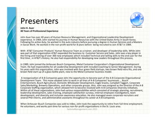 Presenters	
  
SedonaManagement.com	
  2015	
  
John	
  H.	
  Auer	
  
40	
  Years	
  of	
  Professional	
  Experience	
  
	
  	
  	
  
John	
  Auer	
  has	
  over	
  40	
  years	
  of	
  Human	
  Resource	
  Management,	
  and	
  Organiza3onal-­‐Leadership	
  Development	
  
experience.	
  In	
  1969,	
  John	
  started	
  his	
  journey	
  in	
  Human	
  Resources	
  with	
  the	
  United	
  States	
  Army	
  in	
  South	
  Korea.	
  
Following	
  his	
  ac3ve	
  duty,	
  he	
  worked	
  in	
  the	
  auto	
  industry	
  before	
  pursuing	
  a	
  degree	
  in	
  Human	
  Services	
  and	
  a	
  Masters	
  
in	
  Social	
  Work.	
  He	
  worked	
  in	
  the	
  non-­‐proﬁt	
  world	
  for	
  8	
  years	
  before	
  	
  being	
  recruited	
  to	
  Join	
  AT&T	
  in	
  1984.	
  
	
  	
  
With	
  	
  AT&T	
  Consumer	
  Products’	
  Human	
  Resource	
  Team	
  as	
  a	
  trainer,	
  and	
  developer	
  of	
  leadership	
  skills.	
  While	
  John	
  
was	
  part	
  of	
  that	
  organiza3on	
  AT&T	
  expanded	
  the	
  business	
  to	
  	
  Customer	
  Service	
  and	
  Sales.	
  John	
  was	
  a	
  key	
  player	
  in	
  
the	
  hiring	
  and	
  training	
  of	
  over	
  300	
  new	
  employees	
  which	
  included	
  Technical	
  and	
  Selling	
  skills	
  to	
  the	
  end	
  user	
  for	
  the	
  
ﬁrst	
  3me	
  ,	
  in	
  AT&T's	
  history.	
  He	
  also	
  had	
  responsibility	
  for	
  developing	
  new	
  Leaders	
  throughout	
  this	
  process,	
  
	
  	
  
In	
  1989,	
  John	
  joined	
  the	
  Anheuser-­‐Busch	
  Companies,	
  Metal	
  Container	
  Corpora3on’s	
  Organiza3onal	
  Development	
  
Team.	
  He	
  had	
  responsibility	
  for	
  all	
  Leadership	
  Development	
  with	
  included	
  Coaching	
  to	
  Senior	
  Management.	
  During	
  
his	
  years	
  with	
  this	
  organiza3on,	
  John	
  was	
  involved	
  with	
  four	
  green	
  ﬁeld	
  startups,	
  two	
  brown	
  ﬁeld	
  retro	
  ﬁts,	
  and	
  one	
  
brown	
  ﬁeld	
  start-­‐up	
  of	
  a	
  glass	
  bo^le	
  plant,	
  new	
  to	
  the	
  Metal	
  Container	
  business	
  model.	
  
	
  A	
  reorganiza3on	
  of	
  A-­‐B	
  Companies	
  gave	
  John	
  the	
  opportunity	
  to	
  become	
  part	
  of	
  the	
  A-­‐B	
  Corporate	
  Organiza3onal	
  
Development	
  Team.	
  	
  This	
  move	
  allowed	
  John	
  to	
  work	
  in	
  all	
  lines	
  of	
  A-­‐B	
  Companies’	
  businesses	
  …	
  Busch	
  
Entertainment,	
  Busch	
  Agricultural,	
  Domes3c	
  Wholesaler	
  Development,	
  Eagle	
  Snacks,	
  Campbell	
  Taggart,	
  Corporate	
  
Sales/Marke3ng,	
  Brewery	
  Opera3ons,	
  and	
  other	
  corporate	
  groups.	
  Also,	
  John	
  was	
  assigned	
  as	
  the	
  Director	
  of	
  the	
  A-­‐B	
  
Corporate	
  Staﬃng	
  organiza3on,	
  which	
  allowed	
  him	
  to	
  become	
  involved	
  with	
  A-­‐B	
  Companies	
  Diversity	
  ini3a3ves.	
  
Within	
  all	
  of	
  these	
  organiza3ons,	
  John	
  had	
  various	
  responsibili3es	
  which	
  consisted	
  of	
  strategic	
  planning,	
  recruitment,	
  
leadership	
  development,	
  sales	
  training,	
  employee	
  sa3sfac3on	
  surveys,	
  internal	
  employee	
  inves3ga3ons,	
  team	
  
development,	
  and	
  diversity	
  and	
  inclusion	
  awareness	
  educa3on.	
  He	
  also	
  managed	
  seven	
  corporate	
  recruiters	
  and	
  
several	
  PhD	
  interns,	
  and	
  administra3ve	
  assistants	
  throughout	
  his	
  career	
  at	
  A-­‐B	
  Companies	
  	
  
When	
  Anheuser-­‐Busch	
  Companies	
  was	
  sold	
  to	
  InBev,	
  John	
  took	
  the	
  opportunity	
  to	
  re3re	
  from	
  full-­‐3me	
  employment.	
  
He	
  volunteers,	
  and	
  works	
  part-­‐3me	
  for	
  various	
  non-­‐for-­‐proﬁt	
  organiza3ons	
  in	
  the	
  St.	
  Louis	
  area.	
  
 