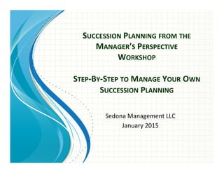 SUCCESSION	
  PLANNING	
  FROM	
  THE	
  
MANAGER’S	
  PERSPECTIVE	
  	
  
WORKSHOP	
  
	
  
STEP-­‐BY-­‐STEP	
  TO	
  MANAGE	
  YOUR	
  OWN	
  
SUCCESSION	
  PLANNING	
  
Sedona	
  Management	
  LLC	
  
January	
  2015	
  
 