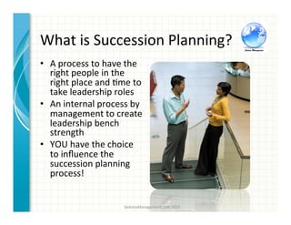 What	
  is	
  Succession	
  Planning?	
  
•  A	
  process	
  to	
  have	
  the	
  
right	
  people	
  in	
  the	
  
right	
  place	
  and	
  3me	
  to	
  
take	
  leadership	
  roles	
  	
  
•  An	
  internal	
  process	
  by	
  
management	
  to	
  create	
  
leadership	
  bench	
  
strength	
  	
  
•  YOU	
  have	
  the	
  choice	
  
to	
  inﬂuence	
  the	
  
succession	
  planning	
  
process!	
  
SedonaManagement.com	
  2015	
  
 