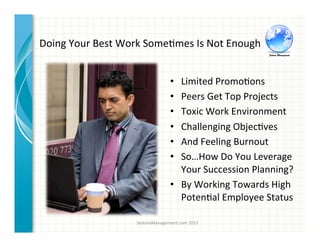 Doing	
  Your	
  Best	
  Work	
  Some3mes	
  Is	
  Not	
  Enough	
  
•  Limited	
  Promo3ons	
  
•  Peers	
  Get	
  Top	
  Projects	
  
•  Toxic	
  Work	
  Environment	
  
•  Challenging	
  Objec3ves	
  
•  And	
  Feeling	
  Burnout	
  
•  So…How	
  Do	
  You	
  Leverage	
  
Your	
  Succession	
  Planning?	
  
•  By	
  Working	
  Towards	
  High	
  
Poten3al	
  Employee	
  Status	
  	
  
SedonaManagement.com	
  2015	
  
 