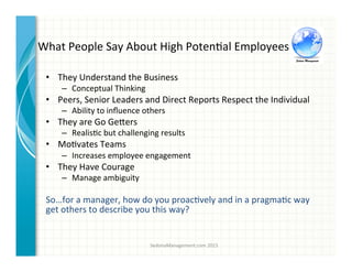 What	
  People	
  Say	
  About	
  High	
  Poten3al	
  Employees	
  
•  They	
  Understand	
  the	
  Business	
  
–  Conceptual	
  Thinking	
  
•  Peers,	
  Senior	
  Leaders	
  and	
  Direct	
  Reports	
  Respect	
  the	
  Individual	
  
–  Ability	
  to	
  inﬂuence	
  others	
  
•  They	
  are	
  Go	
  Ge^ers	
  
–  Realis3c	
  but	
  challenging	
  results	
  
•  Mo3vates	
  Teams	
  
–  Increases	
  employee	
  engagement	
  	
  
•  They	
  Have	
  Courage	
  
–  Manage	
  ambiguity	
  	
  
So…for	
  a	
  manager,	
  how	
  do	
  you	
  proac3vely	
  and	
  in	
  a	
  pragma3c	
  way	
  
get	
  others	
  to	
  describe	
  you	
  this	
  way?	
  
SedonaManagement.com	
  2015	
  
 
