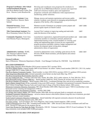 Program Coordinator, After School
Youth Enrichment Program,
Pine River-Backus Family Center, Pine
River. Director, Leslie Bouchonville
Develop and coordinate new programs for students in
grades K-12 at PRB School District; recruit and supervise
staff and volunteer leaders; plan and implement
programs; network and collaborate with organizations;
marketing; public relations.
1998-2001
Administrative Assistant, Camp
Foley, Pine River. Director, Marie
Schmid
Manage, process and maintain registrations and income; public
relations via phone; assist directors in managing and promoting all
programs of the facility; office management.
1997-2001
Financial Secretary, Union
Congregational UCC, Hackensack,
Maintain records of donations on computer system; prepare and
present regular reports to Church Council.
1997-1999
Title I Instructional Assistant, Pine
River Elementary School, Pine River
Assisted Title I students in improving reading and math skills
under the direction of the teachers.
1997
Community Organizer, Twin Cities
Joint Ministry Project, Minneapolis.
Launched new organization, organized/trained board members and
community members in community outreach; planned and
implemented training events; assisted members in visioning, goal
setting and implementing plans of action for new organization;
program promotion and public relations; budget management and
resource development (grant writing plus); managed
administrative duties of organization.
1988-1989
Administrative Assistant, DLMC,
The American Lutheran Church
National Office, Minneapolis
Assisted in administrative areas, including: grant process for the
Division, DLMC Board assistance, job descriptions and contract
maintenance
1985-1987
License/Certificate:
State of Minnesota / Minnesota Department of Health – Food Manager Certificate No. FM53020 Exp. 04/08/2021
RELATED EXPERIENCE
Family Safety Network: Board Member (2014-current, treasurer 2015, secretary 2016)
Pine River Market Square: original founder 2009 of local farmers’ & crafters’ market, board member (2009-2011, 2013-16), market
manager (2009-2011), vendor (2009-2013).
Pine River-Backus Community Garden – Board member /co-chair (2010-2014), secretary (2010-11), gardener (2010-current).
Alder Song Farm (Merrifield, MN)- assisted sustainable owner/farmer one day/week (May-Aug. 2016 )
Pine River Group Home Board member (Fall 2012- 2014)
Free the Children/We Day – volunteer with retail sales, Seattle, WA (Mar. 2012), public relations, St. Paul, MN (Oct. 2013)
Rural Renewable Energy Alliance (RREAL) - Board member (2008-Nov 2010), treasurer & secretary each for one year.
Pine River Chamber of Commerce – Board member (2008-2010). Coordinated Heritage Days and served on marketing committee.
Back to Basics Annual Event- all-day sustainable living event (2005-current). Originated event partnered Community Education with
Hunt Utilities Group/Happy Dancing Turtle and Central Lakes College at Pine River-Backus School. 2005-current.
Minnesota Community Education Association, MN. Board Member (2005-2006). Represent region 7 MCEA membership to state
board and oversee visioning and management of MCEA.
Pine River Economic Development Committee – member 2005-2008.
Five Wings Arts Council, Staples, MN. Board member 2004-2006. Review and grant funds to community arts projects.
Northland Community Education Director – served as interim director while district (Remer-Longville) was in transition, provided
training of advisory council members.
North Central Community Education Collaborative - shared leadership with regional community educators for professional
development and continuing education units, 2001-2010.
Free-lance writing – local newspapers, Her Voice Magazine, Lake Country Journal magazine. (2001-current)
Youth As Resources Pine River, MN. Founding board member 2001 – 2006. Served as chair and key coordinator until staff was
hired. Secured $15,000 grant for the program start-up.
Twin Cities Women for Take Back the Night, Minneapolis, 1985-89. Volunteer Coordinator 1985-87; Event Coordinator ‘88. Day-
long community event included 8,000-10,000 participants.
REFERENCES AVAILABLE UPON REQUEST
 