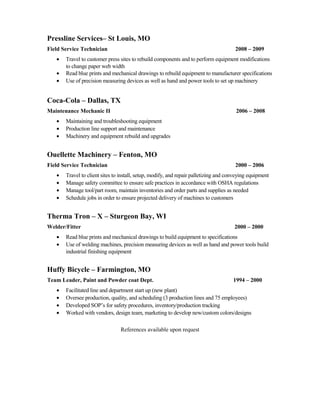 Pressline Services– St Louis, MO
Field Service Technician 2008 – 2009
• Travel to customer press sites to rebuild components and to perform equipment modifications
to change paper web width
• Read blue prints and mechanical drawings to rebuild equipment to manufacturer specifications
• Use of precision measuring devices as well as hand and power tools to set up machinery
Coca-Cola – Dallas, TX
Maintenance Mechanic II 2006 – 2008
• Maintaining and troubleshooting equipment
• Production line support and maintenance
• Machinery and equipment rebuild and upgrades
Ouellette Machinery – Fenton, MO
Field Service Technician 2000 – 2006
• Travel to client sites to install, setup, modify, and repair palletizing and conveying equipment
• Manage safety committee to ensure safe practices in accordance with OSHA regulations
• Manage tool/part room, maintain inventories and order parts and supplies as needed
• Schedule jobs in order to ensure projected delivery of machines to customers
Therma Tron – X – Sturgeon Bay, WI
Welder/Fitter 2000 – 2000
• Read blue prints and mechanical drawings to build equipment to specifications
• Use of welding machines, precision measuring devices as well as hand and power tools build
industrial finishing equipment
Huffy Bicycle – Farmington, MO
Team Leader, Paint and Powder coat Dept. 1994 – 2000
• Facilitated line and department start up (new plant)
• Oversee production, quality, and scheduling (3 production lines and 75 employees)
• Developed SOP’s for safety procedures, inventory/production tracking
• Worked with vendors, design team, marketing to develop new/custom colors/designs
References available upon request
 