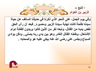 وفي يوم الجمل، على النحو الذي ذكرنا في حديثنا السالف عن حياة  سيدنا طلحة كانت نهاية سيدنا الزبير ومصيره ..  فبعد أن رأى   الحق  نفض يديه من القتال، وتبعه نفر من الذين كانوا يريدون للفتنة دوام  الاشتعال، وطعنه القاتل الغادر وهو بين يدي ربه يصلي ..  ودفن بوادي   السباع وجلس علي رضي الله عنه يبكي عليه هو وأصحابه  . تابع –  الزبير بن العوام القائمة 