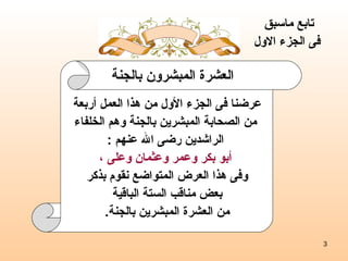 العشرة المبشرون بالجنة تابع ماسبق  فى الجزء الاول عرضنا فى الجزء الأول من هذا العمل أربعة من الصحابة المبشرين بالجنة وهم الخلفاء الراشدين رضى الله عنهم  : أبو بكر وعمر وعثمان وعلى ، وفى هذا العرض المتواضع نقوم بذكر بعض مناقب الستة الباقية  من العشرة المبشرين بالجنة . 