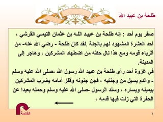 صقر يوم أحد   :  إنه  طلحة بن عبيـد اللـه بن عثمان التيمـي القرشي  ، أحد العشرة   المشهود لهم بالجنة   . لقد كان طلحة  -  رضي الله عنه -  من  أثرياء قومه ومع هذا نال حظه من اضطهاد المشركين ، وهاجر إلى  المدينة .  في غزوة أحد رأى طلحة بن عبيد الله رسول الله  - صلى الله عليه وسلم -  والدم يسيل من وجنتيه ، فجن جنونه وقفز أمامه يضرب المشركين  بيمينه ويساره ، وسند الرسول  - صلى الله عليه وسلم وحمله بعيدا عن  الحفرة التي زلت فيها قدمه ،  طلحة بن عبيد الله القائمة 