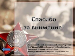 Адрес музея Боевой Славы имени Виктора Черняева
ГБОУ Школа №962 : м.Отрадное, ул.Декабристов 8 к.4
Контактный телефон: 8(499)907-97-66
Руководитель музея: Дмитриева Мария Евгеньевна
 