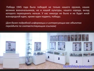 Победа 1945 года была победой не только нашего оружия, наших
великих военачальников, но и нашей культуры, нашего народа, вклад
которого переоценить нельзя. У нас никогда не было и не будет иной
всенародной идеи, кроме идеи подвига, победы.
(Для более подробной информации о интересующих вас объектах
перейдите по соответствующим ссылкам)
 